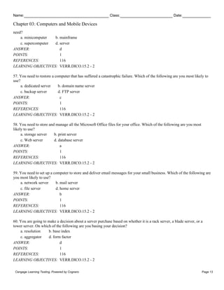 Name: Class: Date:
Chapter 03: Computers and Mobile Devices
Cengage Learning Testing, Powered by Cognero Page 13
need?
a. minicomputer b. mainframe
c. supercomputer d. server
ANSWER: d
POINTS: 1
REFERENCES: 116
LEARNING OBJECTIVES: VERR.DICO.15.2 - 2
57. You need to restore a computer that has suffered a catastrophic failure. Which of the following are you most likely to
use?
a. dedicated server b. domain name server
c. backup server d. FTP server
ANSWER: c
POINTS: 1
REFERENCES: 116
LEARNING OBJECTIVES: VERR.DICO.15.2 - 2
58. You need to store and manage all the Microsoft Office files for your office. Which of the following are you most
likely to use?
a. storage server b. print server
c. Web server d. database server
ANSWER: a
POINTS: 1
REFERENCES: 116
LEARNING OBJECTIVES: VERR.DICO.15.2 - 2
59. You need to set up a computer to store and deliver email messages for your small business. Which of the following are
you most likely to use?
a. network server b. mail server
c. file server d. home server
ANSWER: b
POINTS: 1
REFERENCES: 116
LEARNING OBJECTIVES: VERR.DICO.15.2 - 2
60. You are going to make a decision about a server purchase based on whether it is a rack server, a blade server, or a
tower server. On which of the following are you basing your decision?
a. resolution b. base index
c. aggregator d. form factor
ANSWER: d
POINTS: 1
REFERENCES: 116
LEARNING OBJECTIVES: VERR.DICO.15.2 - 2
 