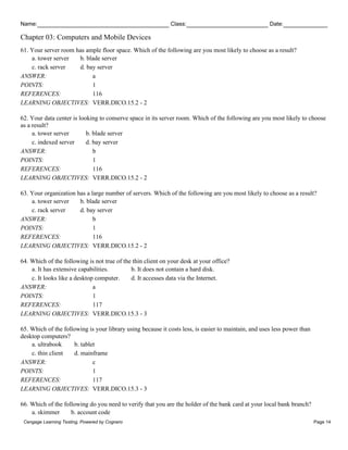 Name: Class: Date:
Chapter 03: Computers and Mobile Devices
Cengage Learning Testing, Powered by Cognero Page 14
61. Your server room has ample floor space. Which of the following are you most likely to choose as a result?
a. tower server b. blade server
c. rack server d. bay server
ANSWER: a
POINTS: 1
REFERENCES: 116
LEARNING OBJECTIVES: VERR.DICO.15.2 - 2
62. Your data center is looking to conserve space in its server room. Which of the following are you most likely to choose
as a result?
a. tower server b. blade server
c. indexed server d. bay server
ANSWER: b
POINTS: 1
REFERENCES: 116
LEARNING OBJECTIVES: VERR.DICO.15.2 - 2
63. Your organization has a large number of servers. Which of the following are you most likely to choose as a result?
a. tower server b. blade server
c. rack server d. bay server
ANSWER: b
POINTS: 1
REFERENCES: 116
LEARNING OBJECTIVES: VERR.DICO.15.2 - 2
64. Which of the following is not true of the thin client on your desk at your office?
a. It has extensive capabilities. b. It does not contain a hard disk.
c. It looks like a desktop computer. d. It accesses data via the Internet.
ANSWER: a
POINTS: 1
REFERENCES: 117
LEARNING OBJECTIVES: VERR.DICO.15.3 - 3
65. Which of the following is your library using because it costs less, is easier to maintain, and uses less power than
desktop computers?
a. ultrabook b. tablet
c. thin client d. mainframe
ANSWER: c
POINTS: 1
REFERENCES: 117
LEARNING OBJECTIVES: VERR.DICO.15.3 - 3
66. Which of the following do you need to verify that you are the holder of the bank card at your local bank branch?
a. skimmer b. account code
 