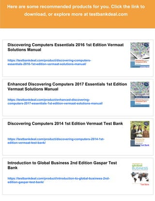 Here are some recommended products for you. Click the link to
download, or explore more at testbankdeal.com
Discovering Computers Essentials 2016 1st Edition Vermaat
Solutions Manual
https://testbankdeal.com/product/discovering-computers-
essentials-2016-1st-edition-vermaat-solutions-manual/
Enhanced Discovering Computers 2017 Essentials 1st Edition
Vermaat Solutions Manual
https://testbankdeal.com/product/enhanced-discovering-
computers-2017-essentials-1st-edition-vermaat-solutions-manual/
Discovering Computers 2014 1st Edition Vermaat Test Bank
https://testbankdeal.com/product/discovering-computers-2014-1st-
edition-vermaat-test-bank/
Introduction to Global Business 2nd Edition Gaspar Test
Bank
https://testbankdeal.com/product/introduction-to-global-business-2nd-
edition-gaspar-test-bank/
 