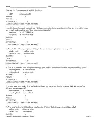 Name: Class: Date:
Chapter 03: Computers and Mobile Devices
Cengage Learning Testing, Powered by Cognero Page 15
c. PIN d. transaction ID
ANSWER: c
POINTS: 1
REFERENCES: 118
LEARNING OBJECTIVES: VERR.DICO.15.3 - 3
67. A thief has unfortunately captured your ATM card number by placing a panel on top of the face of an ATM, which
was virtually undetectable to you. What is this technology called?
a. skimmer b. PIN CAPTCHA
c. digimask d. transaction thief
ANSWER: a
POINTS: 1
REFERENCES: 119
LEARNING OBJECTIVES: VERR.DICO.15.3 - 3
68. Which of the following are you most likely to find on your next trip to an amusement park?
a. ticket kiosk b. cloud kiosk
c. financial kiosk d. virtual kiosk
ANSWER: a
POINTS: 1
REFERENCES: 119
LEARNING OBJECTIVES: VERR.DICO.15.3 - 3
69. You go to your local town utility in order to pay your gas bill. Which of the following are you most likely to use?
a. vending kiosk b. financial kiosk
c. visitor kiosk d. utility kiosk
ANSWER: b
POINTS: 1
REFERENCES: 119
LEARNING OBJECTIVES: VERR.DICO.15.3 - 3
70. At your local supermarket there is a kiosk that allows you to rent your favorite movie on DVD. Of which of the
following is this an example?
a. media kiosk b. film kiosk
c. vending kiosk d. photo kiosk
ANSWER: c
POINTS: 1
REFERENCES: 119
LEARNING OBJECTIVES: VERR.DICO.15.3 - 3
71. You see a kiosk in the lobby of your local hospital. Which of the following is it most likely to be?
a. photo kiosk b. financial kiosk
c. ticket kiosk d. visitor kiosk
ANSWER: d
 