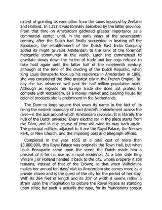 extent of granting its exemption from the taxes imposed by Zeeland
and Holland. In 1311 it was formally absorbed by the latter province.
From that time on Amsterdam gathered greater importance as a
commercial center, until, in the early years of the seventeenth
century, after the Dutch had finally succeeded in beating off the
Spaniards, the establishment of the Dutch East India Company
added its might to raise Amsterdam to the rank of the foremost
mercantile community in the world. Later she commenced to
gravitate slowly down the incline of trade and her cogs refused to
take hold again until the latter half of the nineteenth century,
although at the time of the dividing of the Dutch Republic, when
King Louis Bonaparte took up his residence in Amsterdam in 1808,
she was considered the third greatest city in the French Empire. To-
day she has advanced well past the half million population mark.
Although as regards her foreign trade she does not profess to
compete with Rotterdam, as a money market and clearing house for
colonial products she is preëminent in the Netherlands.
The Dam—a large square that owes its name to the fact of its
being the eastern boundary of Lord Amstel’s embankment across the
river—is the axis around which Amsterdam revolves. It is literally the
hub of the Dutch universe. Every electric car in the place starts from
the Dam, and in due course of time will wind its way back again.
The principal edifices adjacent to it are the Royal Palace, the Nieuwe
Kerk, or New Church, and the imposing post and telegraph offices.
Completed in the year 1655 at a total cost of more than
$3,000,000, this Royal Palace was originally the Town Hall, but when
Louis Bonaparte came upon the scene the Dutch made him a
present of it for his use as a royal residence. At a later date King
William I of Holland handed it back to the city, whose property it still
remains, instead of that of the Crown; so that when Wilhelmina
makes her annual ten days’ visit to Amsterdam she comes more as a
private citizen and is the guest of the city for the period of her stay.
With its 264 feet of length and its 207 of width it seems rather a
strain upon the imagination to picture the Royal Palace as standing
upon stilts; but such is actually the case, for its foundations consist
 