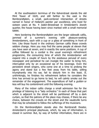 At the southeastern terminus of the Kalverstraat stands the old
Mint Tower of 1620, and still farther to the east is the
Rembrandtplein, a small, park-centered intersection of streets
named in honor of Holland’s painter par excellence, who lived for
sixteen years at No. 4 Joden-Breestraat in Amsterdam’s Jewish
quarter, the house having been since marked with a small memorial
tablet.
Here bordering the Rembrandtplein are the larger sidewalk cafés,
jammed of a summer’s evening with pleasure-seeking
Amsterdamers, each with a cup or a glass of something in front of
him. Like those found in the ordinary German cafés these crowds
seldom change. Here you may find the same people at eleven that
you have seen at seven, and in exactly the same positions. A cup of
coffee followed by a cordial is the usual evening’s refreshment
programme, the consuming time of which the Amsterdamer will
expand into a couple of hours by the assiduous perusal of every
newspaper and periodical he can inveigle the waiter to bring him,
interrupted only by an occasional sip of his beverage. Even the
persistent street singers, who come one at a time to prolong the
agony and stand but a few feet away from his table, yelling
triumphantly into his ear, fail to disturb him in the least. If,
unthinkingly, he finishes his refreshment before he considers the
time has arrived to go home to bed, he will calmly smoke out the
remainder of the engagement. The expenditure of half a gulden or
less will buy his contentment until the following evening.
Many of the indoor cafés charge a small admission fee for the
privilege of listening to a “lady orchestra.” In each of these that part
which is adjacent to the street will be partitioned off by a dark
curtain, so that the patrons of the place may choose, if there be any
choice, between the crowds on the street and the vaudeville turns
that may be scheduled to follow the sufferings of the musicians.
On the Rembrandtplein stands also the Rembrandt theater,
Amsterdam’s principal playhouse, which, by way of information, is
closed in summer. But, by way of further information, there are in
 