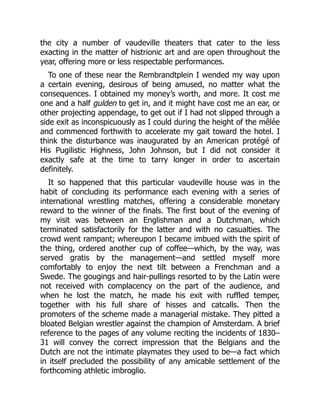 the city a number of vaudeville theaters that cater to the less
exacting in the matter of histrionic art and are open throughout the
year, offering more or less respectable performances.
To one of these near the Rembrandtplein I wended my way upon
a certain evening, desirous of being amused, no matter what the
consequences. I obtained my money’s worth, and more. It cost me
one and a half gulden to get in, and it might have cost me an ear, or
other projecting appendage, to get out if I had not slipped through a
side exit as inconspicuously as I could during the height of the mêlée
and commenced forthwith to accelerate my gait toward the hotel. I
think the disturbance was inaugurated by an American protégé of
His Pugilistic Highness, John Johnson, but I did not consider it
exactly safe at the time to tarry longer in order to ascertain
definitely.
It so happened that this particular vaudeville house was in the
habit of concluding its performance each evening with a series of
international wrestling matches, offering a considerable monetary
reward to the winner of the finals. The first bout of the evening of
my visit was between an Englishman and a Dutchman, which
terminated satisfactorily for the latter and with no casualties. The
crowd went rampant; whereupon I became imbued with the spirit of
the thing, ordered another cup of coffee—which, by the way, was
served gratis by the management—and settled myself more
comfortably to enjoy the next tilt between a Frenchman and a
Swede. The gougings and hair-pullings resorted to by the Latin were
not received with complacency on the part of the audience, and
when he lost the match, he made his exit with ruffled temper,
together with his full share of hisses and catcalls. Then the
promoters of the scheme made a managerial mistake. They pitted a
bloated Belgian wrestler against the champion of Amsterdam. A brief
reference to the pages of any volume reciting the incidents of 1830–
31 will convey the correct impression that the Belgians and the
Dutch are not the intimate playmates they used to be—a fact which
in itself precluded the possibility of any amicable settlement of the
forthcoming athletic imbroglio.
 