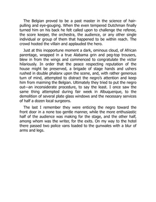 The Belgian proved to be a past master in the science of hair-
pulling and eye-gouging. When the even tempered Dutchman finally
turned him on his back he felt called upon to challenge the referee,
the score keeper, the orchestra, the audience, or any other single
individual or group of them that happened to be within reach. The
crowd hooted the villain and applauded the hero.
Just at this inopportune moment a dark, ominous cloud, of African
parentage, wrapped in a true Alabama grin and peg-top trousers,
blew in from the wings and commenced to congratulate the victor
hilariously. In order that the peace respecting reputation of the
house might be preserved, a brigade of stage hands and ushers
rushed in double phalanx upon the scene, and, with rather generous
turn of mind, attempted to distract the negro’s attention and keep
him from maiming the Belgian. Ultimately they tried to put the negro
out—an inconsiderate procedure, to say the least. I once saw the
same thing attempted during fair week in Albuquerque, to the
demolition of several plate glass windows and the necessary services
of half a dozen local surgeons.
The last I remember they were enticing the negro toward the
front door in a none too gentle manner, while the more enthusiastic
half of the audience was making for the stage, and the other half,
among whom was the writer, for the exits. On my way to the hotel
there passed two police vans loaded to the gunwales with a blur of
arms and legs.
 