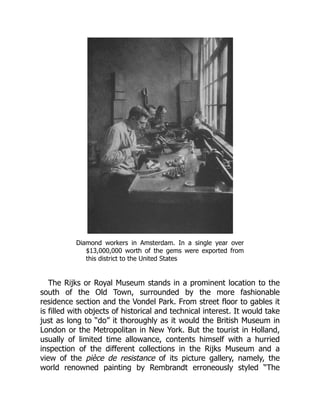 Diamond workers in Amsterdam. In a single year over
$13,000,000 worth of the gems were exported from
this district to the United States
The Rijks or Royal Museum stands in a prominent location to the
south of the Old Town, surrounded by the more fashionable
residence section and the Vondel Park. From street floor to gables it
is filled with objects of historical and technical interest. It would take
just as long to “do” it thoroughly as it would the British Museum in
London or the Metropolitan in New York. But the tourist in Holland,
usually of limited time allowance, contents himself with a hurried
inspection of the different collections in the Rijks Museum and a
view of the pièce de resistance of its picture gallery, namely, the
world renowned painting by Rembrandt erroneously styled “The
 