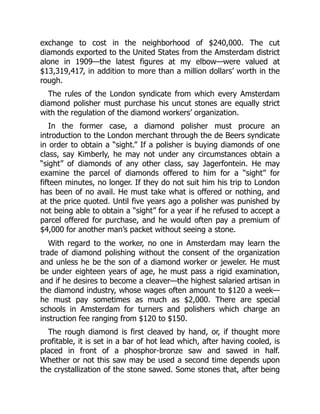exchange to cost in the neighborhood of $240,000. The cut
diamonds exported to the United States from the Amsterdam district
alone in 1909—the latest figures at my elbow—were valued at
$13,319,417, in addition to more than a million dollars’ worth in the
rough.
The rules of the London syndicate from which every Amsterdam
diamond polisher must purchase his uncut stones are equally strict
with the regulation of the diamond workers’ organization.
In the former case, a diamond polisher must procure an
introduction to the London merchant through the de Beers syndicate
in order to obtain a “sight.” If a polisher is buying diamonds of one
class, say Kimberly, he may not under any circumstances obtain a
“sight” of diamonds of any other class, say Jagerfontein. He may
examine the parcel of diamonds offered to him for a “sight” for
fifteen minutes, no longer. If they do not suit him his trip to London
has been of no avail. He must take what is offered or nothing, and
at the price quoted. Until five years ago a polisher was punished by
not being able to obtain a “sight” for a year if he refused to accept a
parcel offered for purchase, and he would often pay a premium of
$4,000 for another man’s packet without seeing a stone.
With regard to the worker, no one in Amsterdam may learn the
trade of diamond polishing without the consent of the organization
and unless he be the son of a diamond worker or jeweler. He must
be under eighteen years of age, he must pass a rigid examination,
and if he desires to become a cleaver—the highest salaried artisan in
the diamond industry, whose wages often amount to $120 a week—
he must pay sometimes as much as $2,000. There are special
schools in Amsterdam for turners and polishers which charge an
instruction fee ranging from $120 to $150.
The rough diamond is first cleaved by hand, or, if thought more
profitable, it is set in a bar of hot lead which, after having cooled, is
placed in front of a phosphor-bronze saw and sawed in half.
Whether or not this saw may be used a second time depends upon
the crystallization of the stone sawed. Some stones that, after being
 