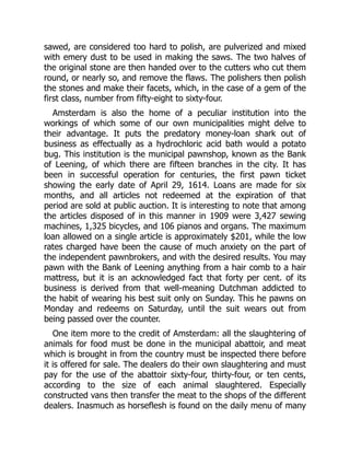 sawed, are considered too hard to polish, are pulverized and mixed
with emery dust to be used in making the saws. The two halves of
the original stone are then handed over to the cutters who cut them
round, or nearly so, and remove the flaws. The polishers then polish
the stones and make their facets, which, in the case of a gem of the
first class, number from fifty-eight to sixty-four.
Amsterdam is also the home of a peculiar institution into the
workings of which some of our own municipalities might delve to
their advantage. It puts the predatory money-loan shark out of
business as effectually as a hydrochloric acid bath would a potato
bug. This institution is the municipal pawnshop, known as the Bank
of Leening, of which there are fifteen branches in the city. It has
been in successful operation for centuries, the first pawn ticket
showing the early date of April 29, 1614. Loans are made for six
months, and all articles not redeemed at the expiration of that
period are sold at public auction. It is interesting to note that among
the articles disposed of in this manner in 1909 were 3,427 sewing
machines, 1,325 bicycles, and 106 pianos and organs. The maximum
loan allowed on a single article is approximately $201, while the low
rates charged have been the cause of much anxiety on the part of
the independent pawnbrokers, and with the desired results. You may
pawn with the Bank of Leening anything from a hair comb to a hair
mattress, but it is an acknowledged fact that forty per cent. of its
business is derived from that well-meaning Dutchman addicted to
the habit of wearing his best suit only on Sunday. This he pawns on
Monday and redeems on Saturday, until the suit wears out from
being passed over the counter.
One item more to the credit of Amsterdam: all the slaughtering of
animals for food must be done in the municipal abattoir, and meat
which is brought in from the country must be inspected there before
it is offered for sale. The dealers do their own slaughtering and must
pay for the use of the abattoir sixty-four, thirty-four, or ten cents,
according to the size of each animal slaughtered. Especially
constructed vans then transfer the meat to the shops of the different
dealers. Inasmuch as horseflesh is found on the daily menu of many
 
