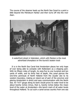 The course of the steamer leads up the North Sea Canal to a point a
little beyond the Petroleum Harbor and then turns off into the river
Zaan.
A waterfront street in Volendam, which with Marken is the most
advertised showplace on the tourist’s beaten track
It is in the North Sea Canal that Amsterdam places her only hope
of ever being able to compete with Rotterdam as a shipping port.
With its fifteen miles of length, its sixty-five to one hundred and ten
yards of width, and its thirty feet of depth, this canal pierces the
one-time peninsula of North Holland from the Zuyder Zee to its
western boundary, making an island out of part of the province and
placing Amsterdam in direct and easy communication with the North
Sea. An “A.P.” gauge along its bank would prove its water level to be
about twenty inches minus, that is, twenty inches below the mean
level of the water at Amsterdam—the bench mark of all water levels
throughout Holland. To cut such a canal across country from one sea
 