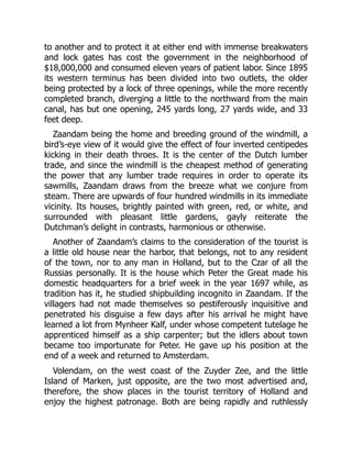 to another and to protect it at either end with immense breakwaters
and lock gates has cost the government in the neighborhood of
$18,000,000 and consumed eleven years of patient labor. Since 1895
its western terminus has been divided into two outlets, the older
being protected by a lock of three openings, while the more recently
completed branch, diverging a little to the northward from the main
canal, has but one opening, 245 yards long, 27 yards wide, and 33
feet deep.
Zaandam being the home and breeding ground of the windmill, a
bird’s-eye view of it would give the effect of four inverted centipedes
kicking in their death throes. It is the center of the Dutch lumber
trade, and since the windmill is the cheapest method of generating
the power that any lumber trade requires in order to operate its
sawmills, Zaandam draws from the breeze what we conjure from
steam. There are upwards of four hundred windmills in its immediate
vicinity. Its houses, brightly painted with green, red, or white, and
surrounded with pleasant little gardens, gayly reiterate the
Dutchman’s delight in contrasts, harmonious or otherwise.
Another of Zaandam’s claims to the consideration of the tourist is
a little old house near the harbor, that belongs, not to any resident
of the town, nor to any man in Holland, but to the Czar of all the
Russias personally. It is the house which Peter the Great made his
domestic headquarters for a brief week in the year 1697 while, as
tradition has it, he studied shipbuilding incognito in Zaandam. If the
villagers had not made themselves so pestiferously inquisitive and
penetrated his disguise a few days after his arrival he might have
learned a lot from Mynheer Kalf, under whose competent tutelage he
apprenticed himself as a ship carpenter; but the idlers about town
became too importunate for Peter. He gave up his position at the
end of a week and returned to Amsterdam.
Volendam, on the west coast of the Zuyder Zee, and the little
Island of Marken, just opposite, are the two most advertised and,
therefore, the show places in the tourist territory of Holland and
enjoy the highest patronage. Both are being rapidly and ruthlessly
 