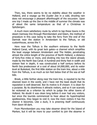 Then, too, there seems to be no stability about the weather in
Holland, and a voyage up the Zuyder Zee in a cold, drizzling rain
does not encourage a pleasant afterthought of the excursion. Upon
one trip I made up the Zee in the middle of summer the climate was
of about the same temperature as that of a Christmas in
Spitzbergen.
A much more satisfactory route by which to tap these towns is the
steam tramway line through Monnikendam and Edam, the method of
procedure in this case being to take the ferry from the end of the
Damrak near the station in Amsterdam to the Tolhuis, or old
customhouse, across the Y.
Here near the Tolhuis is the southern entrance to the North
Holland Canal, with its great lock gates—a channel which simplifies
the boat voyage between Amsterdam and The Helder, penetrating
almost the entire length of the province of North Holland, a distance
of forty-five miles or more, and dividing into two the island already
made by the North Sea Canal. A hundred and thirty feet in width and
sixteen feet in depth, it was constructed a half century before its
North Sea predecessor at a cost of about $4,000,000, and its water
level at Buiksloot, the first little station on the tram line, about a mile
from the Tolhuis, is as much as ten feet below that of the sea at half
tide.
Broek, a little farther along near the tram line, is reputed to be the
cleanest town in the world, and I have not the least doubt that its
reputation is well deserved. But its motive is ill chosen: it is clean for
a purpose. By its cleanliness it attracts visitors, and so it can scarcely
be reckoned as a criterion by which to judge the other towns of
Holland. No doubt it was clean long before it ever had any visitors,
but since the tourists commenced to hear about its hypertrophied
spotlessness, they began to visit it; now the more visitors it has the
cleaner it becomes. Like a duck, it is preening itself continuously
from dawn till dark.
From Monnikendam you may take steamer direct for the Island of
Marken, but it will be more to your comfort to join the steamer in
 