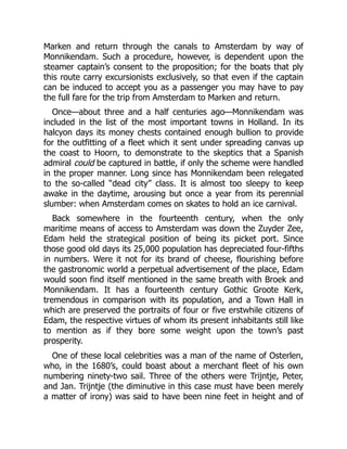 Marken and return through the canals to Amsterdam by way of
Monnikendam. Such a procedure, however, is dependent upon the
steamer captain’s consent to the proposition; for the boats that ply
this route carry excursionists exclusively, so that even if the captain
can be induced to accept you as a passenger you may have to pay
the full fare for the trip from Amsterdam to Marken and return.
Once—about three and a half centuries ago—Monnikendam was
included in the list of the most important towns in Holland. In its
halcyon days its money chests contained enough bullion to provide
for the outfitting of a fleet which it sent under spreading canvas up
the coast to Hoorn, to demonstrate to the skeptics that a Spanish
admiral could be captured in battle, if only the scheme were handled
in the proper manner. Long since has Monnikendam been relegated
to the so-called “dead city” class. It is almost too sleepy to keep
awake in the daytime, arousing but once a year from its perennial
slumber: when Amsterdam comes on skates to hold an ice carnival.
Back somewhere in the fourteenth century, when the only
maritime means of access to Amsterdam was down the Zuyder Zee,
Edam held the strategical position of being its picket port. Since
those good old days its 25,000 population has depreciated four-fifths
in numbers. Were it not for its brand of cheese, flourishing before
the gastronomic world a perpetual advertisement of the place, Edam
would soon find itself mentioned in the same breath with Broek and
Monnikendam. It has a fourteenth century Gothic Groote Kerk,
tremendous in comparison with its population, and a Town Hall in
which are preserved the portraits of four or five erstwhile citizens of
Edam, the respective virtues of whom its present inhabitants still like
to mention as if they bore some weight upon the town’s past
prosperity.
One of these local celebrities was a man of the name of Osterlen,
who, in the 1680’s, could boast about a merchant fleet of his own
numbering ninety-two sail. Three of the others were Trijntje, Peter,
and Jan. Trijntje (the diminutive in this case must have been merely
a matter of irony) was said to have been nine feet in height and of
 