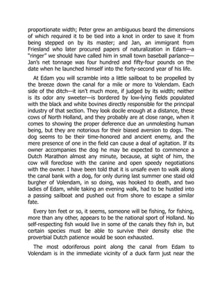 proportionate width; Peter grew an ambiguous beard the dimensions
of which required it to be tied into a knot in order to save it from
being stepped on by its master; and Jan, an immigrant from
Friesland who later procured papers of naturalization in Edam—a
“ringer” we should have called him in small town baseball parlance—
Jan’s net tonnage was four hundred and fifty-four pounds on the
date when he launched himself into the forty-second year of his life.
At Edam you will scramble into a little sailboat to be propelled by
the breeze down the canal for a mile or more to Volendam. Each
side of the ditch—it isn’t much more, if judged by its width; neither
is its odor any sweeter—is bordered by low-lying fields populated
with the black and white bovines directly responsible for the principal
industry of that section. They look docile enough at a distance, these
cows of North Holland, and they probably are at close range, when it
comes to showing the proper deference due an unmolesting human
being, but they are notorious for their biased aversion to dogs. The
dog seems to be their time-honored and ancient enemy, and the
mere presence of one in the field can cause a deal of agitation. If its
owner accompanies the dog he may be expected to commence a
Dutch Marathon almost any minute, because, at sight of him, the
cow will foreclose with the canine and open speedy negotiations
with the owner. I have been told that it is unsafe even to walk along
the canal bank with a dog, for only during last summer one staid old
burgher of Volendam, in so doing, was hooked to death, and two
ladies of Edam, while taking an evening walk, had to be hustled into
a passing sailboat and pushed out from shore to escape a similar
fate.
Every ten feet or so, it seems, someone will be fishing, for fishing,
more than any other, appears to be the national sport of Holland. No
self-respecting fish would live in some of the canals they fish in, but
certain species must be able to survive their density else the
proverbial Dutch patience would be soon exhausted.
The most odoriferous point along the canal from Edam to
Volendam is in the immediate vicinity of a duck farm just near the
 