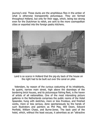 journey’s end. These ducks are the amphibious flies in the amber of
what is otherwise transparently picturesque. They are farmed
throughout Holland, but only for their eggs, which, being too strong
even for the Dutchman to relish, are sent to the more cosmopolitan
cities or exported into the foreign pastry kitchens.
Land is so scarce in Holland that the pig-sty back of the house on
the right had to be built out over the canal on piles
Volendam, by reason of the curious costuming of its inhabitants,
its quaint, narrow main street, high above the doorsteps of the
bordering brick houses, and its picturesque fishing fleet, is the haven
of artists of all nationalities. One of the most interesting picture
galleries in the Netherlands comprises the public rooms of the Hotel
Spaander, hung with sketches, more or less frivolous, and finished
works, more or less serious, done spontaneously by the hands of
such illustrators and painters as Phil May, Will Owen, Edward
Penfield, William Chase, and Burne-Jones. The back yard of the
hotel, which, without the least excuse, it advertises as an “attractive
 