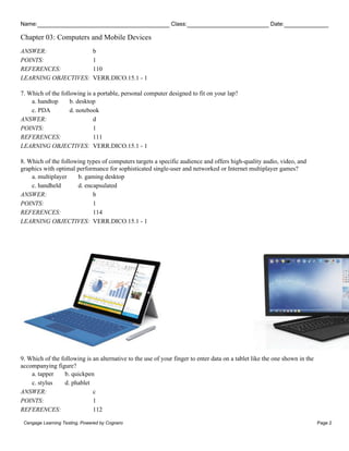 Name: Class: Date:
Chapter 03: Computers and Mobile Devices
Cengage Learning Testing, Powered by Cognero Page 2
ANSWER: b
POINTS: 1
REFERENCES: 110
LEARNING OBJECTIVES: VERR.DICO.15.1 - 1
7. Which of the following is a portable, personal computer designed to fit on your lap?
a. handtop b. desktop
c. PDA d. notebook
ANSWER: d
POINTS: 1
REFERENCES: 111
LEARNING OBJECTIVES: VERR.DICO.15.1 - 1
8. Which of the following types of computers targets a specific audience and offers high-quality audio, video, and
graphics with optimal performance for sophisticated single-user and networked or Internet multiplayer games?
a. multiplayer b. gaming desktop
c. handheld d. encapsulated
ANSWER: b
POINTS: 1
REFERENCES: 114
LEARNING OBJECTIVES: VERR.DICO.15.1 - 1
9. Which of the following is an alternative to the use of your finger to enter data on a tablet like the one shown in the
accompanying figure?
a. tapper b. quickpen
c. stylus d. phablet
ANSWER: c
POINTS: 1
REFERENCES: 112
 