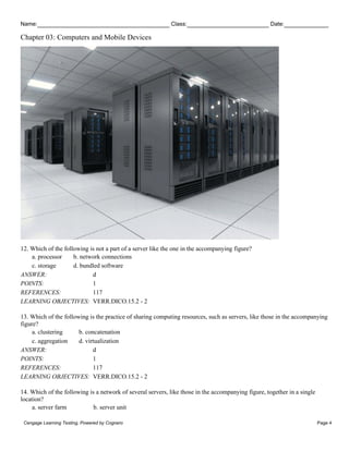 Name: Class: Date:
Chapter 03: Computers and Mobile Devices
Cengage Learning Testing, Powered by Cognero Page 4
12. Which of the following is not a part of a server like the one in the accompanying figure?
a. processor b. network connections
c. storage d. bundled software
ANSWER: d
POINTS: 1
REFERENCES: 117
LEARNING OBJECTIVES: VERR.DICO.15.2 - 2
13. Which of the following is the practice of sharing computing resources, such as servers, like those in the accompanying
figure?
a. clustering b. concatenation
c. aggregation d. virtualization
ANSWER: d
POINTS: 1
REFERENCES: 117
LEARNING OBJECTIVES: VERR.DICO.15.2 - 2
14. Which of the following is a network of several servers, like those in the accompanying figure, together in a single
location?
a. server farm b. server unit
 