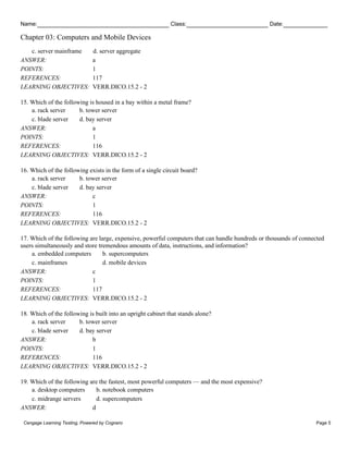 Name: Class: Date:
Chapter 03: Computers and Mobile Devices
Cengage Learning Testing, Powered by Cognero Page 5
c. server mainframe d. server aggregate
ANSWER: a
POINTS: 1
REFERENCES: 117
LEARNING OBJECTIVES: VERR.DICO.15.2 - 2
15. Which of the following is housed in a bay within a metal frame?
a. rack server b. tower server
c. blade server d. bay server
ANSWER: a
POINTS: 1
REFERENCES: 116
LEARNING OBJECTIVES: VERR.DICO.15.2 - 2
16. Which of the following exists in the form of a single circuit board?
a. rack server b. tower server
c. blade server d. bay server
ANSWER: c
POINTS: 1
REFERENCES: 116
LEARNING OBJECTIVES: VERR.DICO.15.2 - 2
17. Which of the following are large, expensive, powerful computers that can handle hundreds or thousands of connected
users simultaneously and store tremendous amounts of data, instructions, and information?
a. embedded computers b. supercomputers
c. mainframes d. mobile devices
ANSWER: c
POINTS: 1
REFERENCES: 117
LEARNING OBJECTIVES: VERR.DICO.15.2 - 2
18. Which of the following is built into an upright cabinet that stands alone?
a. rack server b. tower server
c. blade server d. bay server
ANSWER: b
POINTS: 1
REFERENCES: 116
LEARNING OBJECTIVES: VERR.DICO.15.2 - 2
19. Which of the following are the fastest, most powerful computers — and the most expensive?
a. desktop computers b. notebook computers
c. midrange servers d. supercomputers
ANSWER: d
 