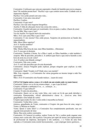 10
Comissário: Confessem que estavam esperando o bando do bandido para novos ataques,
hem? De malinha pronta hem? Pacífico veja o que contém nessa mala. Cuidado com as
impressões digitais.
Pacífico: Um cartão postal com uma vista...
Comissário: Com uma vista aérea?
Pacífico: Confere.
Comissário: O que mais?
Pacífico: Um xale uma maquina fotográfica.
Aurélia: É falta de educação mexer nas coisas dos outros...
Comissário: Guarde tudo para ser examinado e leve-os para o xadrez. (Saem de cena)
Voz da Mãe: Mas o que é isto?
Vos de Aurélia: Foi aquele burro do comissário.
Mãe e Avó: (em cena) Mas o que é isto?
Comissário: É isto mesmo! Eles estão presos. Suspeitos de pertencerem ao bando dos
sequestradores.
Mãe: Meus filhos supeitos?
Avó: E Aurélia também?
Comissário: Exato.
Mãe: Minha filha brisa do mar, meu filhos bandidos... (Desmaia)
Avó: E essa que só desmaia.
Comissário: Também é biruta. Se a filha é espiã, os filhos bandidos, a mãe também é
suspeita. Mãe de peixinho, peixinho é. A senhora quer fazer o que estava fazendo a esta
hora da noite na cova do vento?
Avó: O senhor esta falando comigo?
Comissário: Não com a outra.
Avó: E você não percebeu que ela esta desmaiada.
Comissário: (louco) Ninguém pode explicar, porque ninguém quer explicar. (a mãe
retorna a si)
Comissário: Idade? Estado civil? Onde esta o seu marido?
Mãe: Esta viajando... ( o Comissário faz várias perguntas ao mesmo tempo a mãe fica
apavorada)
Mãe e Avó: O comissário esta ficando maluco... (saem de cena)
CENA 9 (Crispim entra e cena e vê o chefe em um estado cada vez mais louco)
Comissário: Quero ver se ele me arranca daqui... o que é que há hem?
Crispim: (olhando o ambiente) E se... o... começar... a....
Comissário: O que imbecil?
Crispim: O outro da atmosfera...
Comissário: Quero ver se este vento falso, este vento sei lá do que pode derrubar o
comissário Epaminondas, oficial administrativo classe A... (ouve-se uma forte
gargalhada e uma lufada do vento)
Crispim (apavorado) Se não é vento então é macumba (se benze)
Comissário: Venha falso vento...
(música, gargalhadas do Vento, comissário e Crispim vão para boca de cena, surge o
Vento e a Menina ao fundo)
Vento: Quem é vento falso? ( o Comissário fica completamente paralisado, mas em
seguida toma posição de luta)
Maria: Boa noite senhor comissário.
Comissário: O Carnaval já acabou, senhor Vento de Tal, o senhor pode enganar uma
criança mais a mim não, não a polícia. Esta preso por rapto de menor, por espancamento
de profissional da imprensa, desrespeito á três senhoras... ( o Vento dá uma forte
soprada e o Comissário tenta resistir heroicamente)... e por empregar meios químicos...
 
