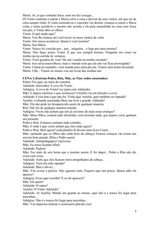 3
Maria: Ai, ai que ventinho fraco, nem me fez cocegas...
(O Vento continua a soprar e Maria corre a cena a desviar de seus ventos, até que sai de
cena sempre rindo. O vento sentindo-se o vencedor vai dormir, começa a roncar e Maria
volta, e tenta acordá-lo o mesmo não acorda e ela pula amarelinha na cena com força
nos pés, o Vento abre os olhos)
Vento: O quê ainda aqui?
Maria: Vou lhe chatear até você trazer os meus irmãos de volta.
Vento: Isto nunca aconteceu. Quem é você menina?
Maria: Sou Maria.
Vento: Nunca foi vencido por... por... ninguém... e logo por uma menina?
Maria: Não fique assim, Vento. É que sou campeã mesmo. Ninguém me vence na
minha rua na corrida de ventania.
Vento: Você gostaria de voar? De sair voando na minha cacunda?
Maria: Isso seria maravilhoso, mais e mamãe será que ela não vai ficar preocupada?
Vento: Calma no caminho, você manda uma carta pra ela. Vamos será muito divertido.
Maria: Uhh... Vamos ao menos vou me livrar das minhas tias.
CENA 2 (Entram Pedro, Rita, Mãe, as Tias; todos assustados)
Pedro: Foi aqui, no meio da ventania.
Adelaide: (baixinho) A cova do Vento.
Adalgisa: A cova do Vento! (se junta com Adelaide)
Mãe: E depois meninos o que aconteceu? (Aurélia vai em direção a cova)
Adelaide: Coisa boa é que não foi. Volta aqui Aurélia, quer também ser raptada?
Aurélia: (voltando assustada) Deus me livre e guarde, Adelaide!
Mãe: Ela não pode ter desaparecido assim de qualquer maneira.
Rita: Não foi de qualquer maneira mamãe.
Adalgisa: Vocês não acham que nós já ouvimos de mais essas crianças?
Mãe: Meus filhos, contem tudo direitinho, sem inventar nada, que depois vocês ganham
um presente.
Pedro e Rita: Estamos contanto tudo certinho..
Mãe: E onde é que vocês acham que eles estão agora?
Pedro e Rita: Bem agora? (calculando) Já devem estar lá no Ceará...
Mãe: (achando que os filhos não estão bem da cabeça) Tomem crianças vão tomar um
sorvete bem grande. (Rita e Pedro saem)
Adelaide: Antipedagógico! (nervosa)
Mãe: Eu estou ficando aflita!
Adelaide: Pudera!
Mãe: Faz mais de seis horas que a menina sumiu. E foi daqui... Pedro e Rita não diz
coisa com coisa.
Adelaide: Acho que eles ficaram meio atrapalhados da cabeça...
Adalgisa: Teria ela sido raptada?
Adelaide: Mas é obvio!...
Mãe: Vou avisar a polícia. Não aguento mais. Fiquem aqui um pouco. Quem sabe ela
aparece?
Adalgisa: Ficar aqui sozinha? E se ele aparecer?
Mãe: Ele quem?
Adelaide: O raptor!
Aurélia: O Vento Adelaide?
Adelaide: Ai Aurélia. Mande um guarda ao menos, aqui não é e nunca foi lugar para
mocinhas...
Adalgisa: Não é e nunca foi lugar para mocinhas...
Mãe: Vou depressa chamar o comissário plácido (sai)
 