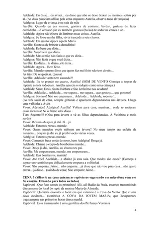 4
Adelaide: Eu disse... eu avisei... eu disse que não se deve deixar os meninos soltos por
aí. (As duas passeiam aflitas pela cena enquanto Aurélia, observa tudo alvoroçada)
Adalgisa: Lugar de criança é na saia da mãe
Aurélia: Quando eu era menina, gostava de costurar, bordar, gostava de fazer
comidinha... é verdade que eu também gostava (baixo) de andar na chuva e de...
Adelaide: Agora não é hora de lembrar essas coisas, Aurélia.
Adalgisa: Se fosse minha filha, vivia trancada a sete chaves.
Adelaide: Era muito sapeca aquela Maria.
Aurélia: Gostava de brincar a danadinha!
Adelaide: Eu bem que dizia...
Aurélia: Você bem que dizia.
Adelaide: Mas a mão não fazia o que eu dizia...
Adalgisa: Não fazia o que você dizia...
Aurélia: Eu dizia... tu dizias, ele dizia...
Adelaide: Agora... Bem feito.
Aurélia: Mamãe sempre disse que quem faz mal feito não tem direito...
As três: De se queixar. (pausa)
Aurélia: Adelaide vento tem cacunda?!
Adelaide: Eu te prendo no quarto, Aurélia! (SOM DE VENTO Começa a soprar de
repente as três rodopiam. Aurélia aprecia o rodopio como uma criança.)
Adelaide: Santo Deus, Santa Bárbara e São Jerônimo nos acudam!
Aurélia: Adelaide... Adelaide... me segura... me segura... que gostoso... que gostoso!
Adalgisa: Socorro! Não me empurrem... Adelaide... Adelaide, socorro!...
(As três saem de cena, sempre gritando e aparecem dependuradas nas árvores. Chega
uma velhinha a Avó)
Vovó: Adelaide! Adalgisa! Aurélia! Voltem para casa, meninas... onde se meteram
essas meninas? Se o Jaime sabe disso...
Tias: Socorro!!! (Olha para árvore e vê as filhas dependuradas. A Velhinha e meio
surda)
Vovó: Meninas desçam já daí. Já... já.
Adelaide: Estamos presas, mamãe.
Vovó: Quem mandou vocês subirem em árvore? No meu tempo era enfeite da
natureza... desçam já daí eu já proibi vocês várias vezes.
Adalgisa: Estamos presas mamãe.
Vovó: Comendo fruta verde de novo, hem Adalgisa! Desça já.
Adelaide: Chame o corpo de bombeiros mamãe...
Vovó: Desça já daí, Aurélia, ou chamo teu pai.
Aurélia: Me empurraram, mamãe, me empurraram...
Adelaide: Oas bombeiros, mamãe!
Vovó: Até você Adelaide... e abaixe já esta saia. Que modos são esses? (Começa a
soprar um ventinho que delicadamente empurra a velhinha)
Vovó: Não empurra, Jaime... não empurra... já disse que não vou para casa... não quero
entrar... já disse... (saindo de cena) Não empurre Jaime...
CENA 3 (Silêncio na cena entram as repórteres segurando um microfone com um
fio enorme. Olhando para todos os lados)
Repórter1: Que furo somos os primeiros! Alô, alô Radio da Praia, estamos transmitindo
diretamente do local do rapto da menina Maria de Almeida.
Repórter2: Queridos ouvintes o local em que estamos é a Cova do Vento. Que é uma
cova ouvintes... (sombria) A COVA DA JOVEM MARIA, que desapareceu
tragicamente nas primeiras horas dessa manhã.
Repórter1: Essa transmissão é uma gentiliza dos Perfumes Ventania
 