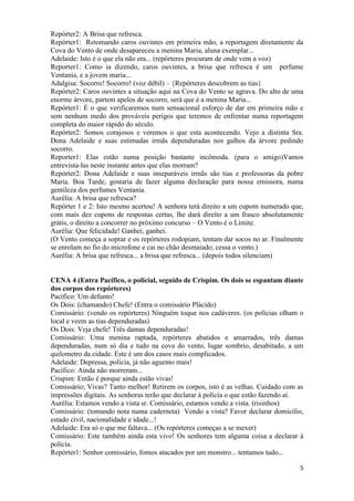5
Repórter2: A Brisa que refresca.
Repórter1: Retomando caros ouvintes em primeira mão, a reportagem diretamente da
Cova do Vento de onde desapareceu a menina Maria, aluna exemplar...
Adelaide: Isto é o que ela não era... (repórteres procuram de onde vem a voz)
Reporter1: Como ia dizendo, caros ouvintes, a brisa que refresca é um perfume
Ventania, e a jovem maria...
Adalgisa: Socorro! Socorro! (voz débil) – {Repórteres descobrem as tias}
Repórter2: Caros ouvintes a situação aqui na Cova do Vento se agrava. Do alto de uma
enorme árvore, partem apelos de socorro, será que é a menina Maria...
Repórter1: É o que verificaremos num sensacional esforço de dar em primeira mão e
sem nenhum medo dos prováveis perigos que teremos de enfrentar numa reportagem
completa do maior rápido do século.
Repórter2: Somos corajosos e veremos o que esta acontecendo. Vejo a distinta Sra.
Dona Adelaide e suas estimadas irmãs dependuradas nos galhos da árvore pedindo
socorro.
Reporter1: Elas estão numa posição bastante incômoda. (para o amigo)Vamos
entrevista-las neste instante antes que elas morram?
Repórter2: Dona Adelaide e suas inseparáveis irmãs são tias e professoras da pobre
Maria. Boa Tarde, gostaria de fazer alguma declaração para nossa emissora, numa
gentileza dos perfumes Ventania.
Aurélia: A brisa que refresca?
Repórter 1 e 2: Isto mesmo acertou! A senhora terá direito a um cupom numerado que,
com mais dez cupons de respostas certas, lhe dará direito a um frasco absolutamente
grátis, o direito a concorrer no próximo concurso – O Vento é o Limite.
Aurélia: Que felicidade! Ganhei, ganhei.
(O Vento começa a soprar e os repórteres rodopiam, tentam dar socos no ar. Finalmente
se enrolam no fio do microfone e cai no chão desmaiado; cessa o vento.)
Aurélia: A brisa que refresca... a brisa que refresca... (depois todos silenciam)
CENA 4 (Entra Pacífico, o policial, seguido de Crispim. Os dois se espantam diante
dos corpos dos repórteres)
Pacífico: Um defunto!
Os Dois: (chamando) Chefe! (Entra o comissário Plácido)
Comissário: (vendo os repórteres) Ninguém toque nos cadáveres. (os policias olham o
local e veem as tias dependuradas)
Os Dois: Veja chefe! Três damas dependuradas!
Comissário: Uma menina raptada, repórteres abatidos e amarrados, três damas
dependuradas, num só dia e tudo na cova do vento, lugar sombrio, desabitado, a um
quilometro da cidade. Este é um dos casos mais complicados.
Adelaide: Depressa, polícia, já não aguento mais!
Pacífico: Ainda não morreram...
Crispim: Então é porque ainda estão vivas!
Comissário; Vivas? Tanto melhor! Retirem os corpos, isto é as velhas. Cuidado com as
impressões digitais. As senhoras terão que declarar á polícia o que estão fazendo aí.
Aurélia: Estamos vendo a vista sr. Comissário, estamos vendo a vista. (risinhos)
Comissário: (tomando nota numa caderneta) Vendo a vista? Favor declarar domicilio,
estado civil, nacionalidade e idade...!
Adelaide: Era só o que me faltava... (Os repórteres começas a se mexer)
Comissário: Este também ainda esta vivo! Os senhores tem alguma coisa a declarar à
policia.
Repórter1: Senhor comissário, fomos atacados por um monstro... tentamos tudo...
 