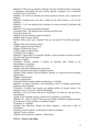 6
Repórter2: O dever de um repórter é informar. Ouvintes da Rádio da Praia continuando
a reportagem interrompida por uma covarde agressão. (enquanto isso o comissário
examina o local e toma nota)
Repórter1: Ao vermos as senhoras nas árvores tentamos salvá-las, mas o agressor nos
impediu.
Repórter2: Tentamos lutar, mas não se tratava de um único homem, e sim de uma
quadrilha.
Repórter1: E o Sr. tem alguma coisa a declarar aos nossos ouvintes? (Comissário não
responde)
Reporter2: O Sr. gosta dos perfumes Ventania?
Comissário: Bem... (Os Reportes fazem sinal para ele dizer sim)
Comissário: Gosto sim...
Adalgisa: Estão me fazendo cócegas! (Aurélia ri)
Adelaide: Não me toque, polícia!
Pacífico: Então como é que é madame? Tem que sair não tem? Eu tenho que segurar,
ora!
Adalgisa: Não me faz cócegas, polícia...
Crispim: Segura meu braço madame.
Adalgisa: Senhorita faz o favor.
Crispim: Agarre a velha Pacífico.
Comissário: Isto, Crispim...
Repórter2: E agora diga Sr. Comissário Plácido, a polícia promete aos nossos ouvintes
descobrir tudo deste terrível rapto?
Repórter1: Tudinho?
Comissário: Prometo. Tudinho. A polícia vai descobrir tudo! (Chega as tias
desarrumadas e os guardas)
Adelaide: Isto é um ultraje!
Adalgisa: Duas horas dependuradas nas árvores!
Aurélia: Parecíamos três Judas em sábado de aleluia!
Adelaide: Chega Aurélia! Exijo providências urgentes. Se a polícia não tomar medidas
urgentíssimas...
Adalgisa: Urgentíssimas...
Aurélia: Urgentíssimas...
Comissário: Serão tomadas medidas urgentíssimas, d. Adelaide.
Reporter1: O senhor Comissário, está começando a tomar as medidas urgentíssimas
pedidas por dona Adelaide.
Comissário: A medida mais urgente que qualquer polícia do mundo tomaria é de
interditar o local. A cova do Vento está interditada...
Repórter2: A cova do Vento acaba de ser interditada!!! (o Vento faz com que eles se
movimentem)
Aurélia: É ele! (Adelaide acha que Aurélia esta se referindo ao comissário)
Adelaide: Ah... então é o senhor! (tapa; uma nova lufada e Adelaide é jogada nos braços
do comissário. O vento continua e a confusão começa)
Comissário: Sr. Adelaide!
Adelaide: Que indecência. (Depois de muitos rodopios o vento para e todos se
recompõem)
Comissário: Vamos embora. As declarações tomarei na delegacia.
Adelaide: Vamos, meninas...
Adalgisa: Isto é uma pouca vergonha... (Saem todos)
CENA 5 – (Entra a mãe aflita)
 