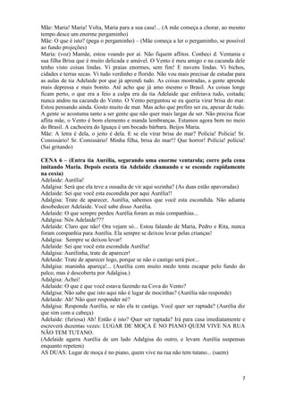 7
Mãe: Maria! Maria! Volta, Maria para a sua casa!... (A mãe começa a chorar, ao mesmo
tempo desce um enorme pergaminho)
Mãe: O que é isto? (pega o pergaminho) – (Mãe começa a ler o pergaminho, se possível
ao fundo projeções)
Maria: (voz) Mamãe, estou voando por aí. Não fiquem aflitos. Conheci d. Ventania e
sua filha Brisa que é muito delicada e amável. O Vento é meu amigo e na cacunda dele
tenho visto coisas lindas. Vi praias enormes, sem fim! E nuvens lindas. Vi bichos,
cidades e terras secas. Vi tudo verdinho e florido. Não vou mais precisar de estudar para
as aulas de tia Adelaide por que já aprendi tudo. As coisas mostradas, a gente aprende
mais depressa e mais bonito. Até acho que já amo mesmo o Brasil. As coisas longe
ficam perto, o que era a feio a culpa era da tia Adelaide que enfeiava tudo, coitada;
nunca andou na cacunda do Vento. O Vento perguntou se eu queria virar brisa do mar.
Estou pensando ainda. Gosto muito de mar. Mas acho que prefiro ser eu, apesar de tudo.
A gente se acostuma tanto a ser gente que não quer mais largar de ser. Não precisa ficar
aflita mãe, o Vento é bom elemento e manda lembranças. Estamos agora bem no meio
do Brasil. A cachoeira do Iguaçu é um bocado bárbara. Beijos Maria.
Mãe: A letra é dela, o jeito é dela. E se ela virar brisa do mar? Polícia! Polícia! Sr.
Comissário! Sr. Comissário! Minha filha, brisa do mar!? Que horror! Polícia! polícia!
(Sai gritando)
CENA 6 – (Entra tia Aurélia, segurando uma enorme ventarola; corre pela cena
imitando Maria. Depois escuta tia Adelaide chamando e se esconde rapidamente
na coxia)
Adelaide: Aurélia!
Adalgisa: Será que ela teve a ousadia de vir aqui sozinha? (As duas estão apavoradas)
Adelaide: Sei que você esta escondida por aqui Aurélia!!
Adalgisa: Trate de aparecer, Aurélia, sabemos que você esta escondida. Não adianta
desobedecer Adelaide. Você sabe disso Aurélia.
Adelaide: O que sempre perdeu Aurélia foram as más companhias...
Adalgisa: Nós Adelaide???
Adelaide: Claro que não! Ora vejam só... Estou falando de Maria, Pedro e Rita, nunca
foram companhia para Aurélia. Ela sempre se deixou levar pelas crianças!
Adalgisa: Sempre se deixou levar!
Adelaide: Sei que você esta escondida Aurélia!
Adalgisa: Aurélinha, trate de aparecer!
Adelaide: Trate de aparecer logo, porque se não o castigo será pior...
Adalgisa: maninha apareça!... (Aurélia com muito medo tenta escapar pelo fundo do
palco, mas é descoberta por Adalgisa.)
Adalgisa: Achei!
Adelaide: O que é que você estava fazendo na Cova do Vento?
Adalgisa: Não sabe que isto aqui não é lugar de mocinhas? (Aurélia não responde)
Adelaide: Ah! Não quer responder né?
Adalgisa: Responda Aurélia, se não ela te castiga. Você quer ser raptada? (Aurélia diz
que sim com a cabeça)
Adelaide: (furiosa) Ah! Então é isto? Quer ser raptada? Irá para casa imediatamente e
escreverá duzentas vezes: LUGAR DE MOÇA É NO PIANO QUEM VIVE NA RUA
NÃO TEM TUTANO.
(Adelaide agarra Aurélia de um lado Adalgisa do outro, e levam Aurélia suspensas
enquanto repetem)
AS DUAS: Lugar de moça é no piano, quem vive na rua não tem tutano... (saem)
 