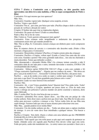 8
CENA 7 (Entra o Comissário com o pergaminho, os dois guardas meio
apavorados; um deles leva uma malinha, a Mãe os segue acompanhada de Pedro e
Rita)
Comissário: Foi aqui mesmo que isso apareceu?
Mãe: Sim...
Comissário: Guardas vigiem tudo. Qualquer coisa suspeita, avisem.
Pacífico: Vigiar o que chefe?
Comissário: Por aí... por cima, por baixo por tudo. (Pacífico chupa o dedo e coloca-o na
posição de verificar a direção do vento)
Crispim: O Senhor não quer tirar as impressões digitais.
Comissário: De quem seu burro? (Todos se entreolham)
Pedro e Rita: Só se for do vento.
Mãe: Calem-se. Vocês querem enlouquecer mais agente?
Comissário: Estas crianças estão atrapalhando o andamento das pesquisas. Se
continuarem assim terei que mandar prendê-los.
Mãe: Não se aflija, Sr. Comissário; tomem crianças um dinheiro para vocês comprarem
sorvetes.
Rita: Já estamos cheios de sorvete e o comissário não descobre nada. (Pedro e Rita
mostram a língua para o Comissário)
Comissário: Monstrinhos irritantes! (Pacífico e Crispim correm atrás das crianças)
Comissário: Pacífico e Crispim, voltem aqui! (Lendo a Carta) Esta carta não diz coisa
com coisa. Guardas a postos! Não estou gostando nada disso... isto esta me cheirando a
muita desordem. Temos que defender a ordem...
Mãe: (desesperada e chorando) Minha filha! (As crianças tentam consolar a mãe 0
comissário anda de um lado para o outro, tentando desvendar o mistério, ENTRA UM
AVIÃOZINHO DE PAPEL)
Comissário: Silêncio (grita) NINGUÉM TOCA!!! (Pega a carta com cuidado e lê)
“Chega comissário Epaminondas”... Alguém que me conhece de nome... “Me deixa em
paz e saia já da minha Cova”... Grosseirão! Continue lendo Pacífico, não posso mais.
Pacífico: ... saia já da minha cova senão eu sopro o senhor para sempre. O senhor não
tem mais o que fazer? Já está bem grandinho para brincar com o vento.”
Comissário: (cada vez mais furioso) Esta assinada?
Pacífico: Não.
Comissário: Ah.. é isto? Estou grandinho heins? Querem luta? Pois então terão. Terão!
Para começar, Pacífico e Crispim, apanhem um pouco deste ar. (Tira da mala uma
sacola e entrega aos policiais) É preciso mandar um perito examinar a natureza, deste
sopro fabricado.
Mãe: E minha filha? Se ela virar brisa de mar eu morro.
Comissário: (distraído) Pois morra. Quero dizer... sua filha esta em perigo de vida
minha senhora. Sinto dizer mais a polícia tem que dizer tudo. Sua filha foi levada como
refém para provocar a polícia e começar a rixa. Talvez tenha feito de sua filha uma
espiã inimiga. Fazemos tudo que esta ao nosso alcance para solucionar esta caso.
Mãe: Mas... quando poderei rever minha filha?
Comissário: Um dia minha senhora um dia... Tenho um plano para a captura imediata
do inimigo. A cova do vento deve ficar interditada a qualquer intruso. Vão buscar a
tabuleta.
Pacífico e Crispim: Sim chefe. (Saem e voltam com uma tabuleta que diz: PROIBIDO
PASSAR PELA COVA DO VENTO.)
Comissário: Todo aquele que esta noite puser os pés aqui será suspeito de pertencer ao
bando. (falando como em segredo para Pacífico) Eles devem voltar aqui esta noite.
Estão por perto, senão não mandariam isto... (a carta) vamos nos esconder e fazer crer a
 
