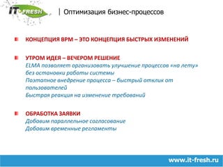 Оптимизация бизнес-процессовКОНЦЕПЦИЯ BPM – ЭТО КОНЦЕПЦИЯ БЫСТРЫХ ИЗМЕНЕНИЙУТРОМ ИДЕЯ – ВЕЧЕРОМ РЕШЕНИЕELMA позволяет организовать улучшение процессов «на лету» без остановки работы системыПоэтапное внедрение процесса – быстрый отклик от пользователейБыстрая реакция на изменение требованийОБРАБОТКА ЗАЯВКИДобавим параллельное согласованиеДобавим временные регламенты www.it-fresh.ru