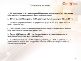 Основные выводыНа протяжении 2010 г. количество АКЦ выросло минимум на 24%, а количество рабочих мест в них увеличилось более чем наполовину.2.   Объем рынка АКЦ вырос на 27,5%, достигнув 33,4 млн долларов США за 2010 г. 3.   Основной прирост количества АКЦ произошел среди малых АКЦ, а рост рабочих мест – в больших АКЦ. 4.   За последний год наблюдается как значительный прирост рабочих мест в больших АКЦ, так и открытие специализированных АКЦ. 5.   Рынок АКЦ Украины в 2010 г. в большей мере начал ориентироваться на клиентов из ближнего и дальнего зарубежья. 6.   В настоящий момент рынок АКЦ Украины уже готов для работы с русскоязычными заказчиками, но пока не готов обслуживать большие заказы на иностранных языках (маленькие обслуживает). 22