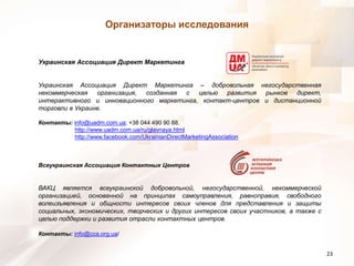 Организаторы исследованияУкраинская Ассоциация Директ Маркетинга Украинская Ассоциация Директ Маркетинга – добровольная негосударственная некоммерческая организация, созданная с целью развития рынков директ, интерактивного и инновационного маркетинга, контакт-центров и дистанционной торговли в Украине. Контакты: info@uadm.com.ua; +38 044 490 90 88. http://www.uadm.com.ua/ru/glavnaya.htmlhttp://www.facebook.com/UkrainianDirectMarketingAssociationВсеукраинская Ассоциация Контактных Центров ВАКЦ является всеукраинской добровольной, негосударственной, некоммерческой организацией, основанной на принципах самоуправления, равноправия, свободного волеизъявления и общности интересов своих членов для представления и защиты социальных, экономических, творческих и других интересов своих участников, а также с целью поддержки и развития отрасли контактных центров. Контакты: info@cca.org.ua/23