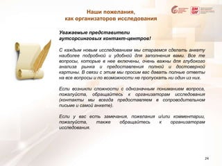 Наши пожелания, как организаторов исследованияУважаемые представители аутсорсинговых контакт-центров!С каждым новым исследованием мы стараемся сделать анкету наиболее подробной и удобной для заполнения вами. Все те вопросы, которые в нее включены, очень важны для глубокого анализа рынка и предоставления полной и достоверной картины. В связи с этим мы просим вас давать полные ответы на все вопросы и по возможности не пропускать ни один из них. Если возникли сложности с однозначным пониманием вопроса, пожалуйста, обращайтесь к организаторам исследования (контакты мы всегда предоставляем в сопроводительном письме и самой анкете).Если у вас есть замечания, пожелания и/или комментарии, пожалуйста, также обращайтесь к организаторам исследования.24