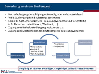 Bewerbung zu einem Studiengang
• Hochschulzugangsberechtigung notwendig, aber nicht ausreichend
• Viele Studiengänge sind zulassungsbeschränkt
• Lokale (= hochschulspezifische) Zulassungsverfahren sind vielgestaltig
(z.B. Abiturdurchschnittsnote, Wartezeit, ….)
• Zugang zum Bachelorstudiengang: Abiturnote u.a.
• Zugang zum Masterstudiengang: Oft komplexe Zulassungsverfahren

Auswahl Stufe I

Selbsterkundung

• Note Bachelor
• Qualität &
Umfang WiPäd
• Forschungsdispo

• Präsentation
• Fachgespräch

Masterstudium

Auswahl Stufe II

Sorgfältig im Internet erkundigen. Langfristiger Vorlauf! Fristen beachten!
Fachbereich
Wirtschaftswissenschaften

 