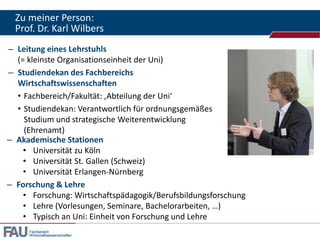 Zu meiner Person:
Prof. Dr. Karl Wilbers
– Leitung eines Lehrstuhls
(= kleinste Organisationseinheit der Uni)
– Studiendekan des Fachbereichs
Wirtschaftswissenschaften
• Fachbereich/Fakultät: ‚Abteilung der Uni‘
• Studiendekan: Verantwortlich für ordnungsgemäßes
Studium und strategische Weiterentwicklung
(Ehrenamt)
– Akademische Stationen
• Universität zu Köln
• Universität St. Gallen (Schweiz)
• Universität Erlangen-Nürnberg
– Forschung & Lehre
• Forschung: Wirtschaftspädagogik/Berufsbildungsforschung
• Lehre (Vorlesungen, Seminare, Bachelorarbeiten, …)
• Typisch an Uni: Einheit von Forschung und Lehre
Fachbereich
Wirtschaftswissenschaften

 