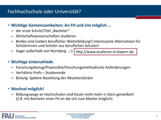 Fachhochschule oder Universität?
• Wichtige Gemeinsamkeiten: An FH und Uni möglich …
– der erste Schritt/Titel „Bachelor“
– Wirtschaftswissenschaften studieren
– Beides sind (neben beruflicher Weiterbildung!) interessante Alternativen für
Schülerinnen und Schüler aus beruflichen Schulen!
– Sogar außerhalb von Nürnberg ;-) http://www.studieren-in-bayern.de

• Wichtige Unterschiede
– Forschungsbezug/Praxisnähe/Forschungsmethodische Anforderungen
– Verhältnis Profs – Studierende
– Bislang: Spätere Bezahlung der Absolvent(in)en

• Wechsel möglich!
– Bildungswege an Hochschulen sind heute nicht mehr in Stein gemeißelt!
(Z.B. mit Bachelor einer FH an die Uni zum Master möglich)

Fachbereich
Wirtschaftswissenschaften

Lehrstuhl für Wirtschaftspädagogik
und Personalentwicklung
Prof. Dr. Karl Wilbers

7

 