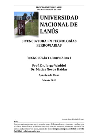 TECNOLOGÍA FERROVIARIA I
2do. Cuatrimestre de 2013

UNIVERSIDAD
NACIONAL DE
LANÚS
LICENCIATURA EN TECNOLOGÍAS
FERROVIARIAS
TECNOLOGÍA FERROVIARIA I
Prof. Dr. Jorge Waddel
Dr. Matías Novoa Haidar
Apuntes de Clase
Cohorte 2013

Autor: José María Falcioni
Nota
Los presentes apuntes son transcripciones de los resúmenes tomados en clase por
el autor. Salvo Error u Omisión involuntarios,los mismos pretenden resumir los
dichos del profesor en clase, quien no tiene ninguna responsabilidad sobre la
fidelidad en la transcripción.

 