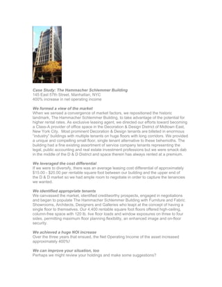 Case Study: The Hammacher Schlemmer Building
145 East 57th Street, Manhattan, NYC
400% increase in net operating income
We formed a view of the market
When we sensed a convergence of market factors, we repositioned the historic
landmark, The Hammacher Schlemmer Building, to take advantage of the potential for
higher rental rates. As exclusive leasing agent, we directed our efforts toward becoming
a Class-A provider of office space in the Decoration & Design District of Midtown East,
New York City. Most prominent Decoration & Design tenants are billeted in enormous
“industry” buildings with multiple tenants on huge floors with long corridors. We provided
a unique and compelling small floor, single tenant alternative to these behemoths. The
building had a fine existing assortment of service company tenants representing the
legal, public accounting and real estate investment professions but we were smack dab
in the middle of the D & D District and space therein has always rented at a premium.
We leveraged the cost differential
If we were to diversify, there was an average leasing cost differential of approximately
$15.00 - $20.00 per rentable square foot between our building and the upper end of
the D & D market so we had ample room to negotiate in order to capture the tenancies
we wanted.
We identified appropriate tenants
We canvassed the market, identified creditworthy prospects, engaged in negotiations
and began to populate The Hammacher Schlemmer Building with Furniture and Fabric
Showrooms, Architects, Designers and Galleries who leapt at the concept of having a
single floor to themselves. Our 4,400 rentable square foot floors offered high-ceiling,
column-free space with 120 lb. live floor loads and window exposures on three to four
sides, permitting maximum floor planning flexibility, an enhanced image and on-floor
security.
We achieved a huge NOI increase
Over the three years that ensued, the Net Operating Income of the asset increased
approximately 400%!
We can improve your situation, too
Perhaps we might review your holdings and make some suggestions?
 
