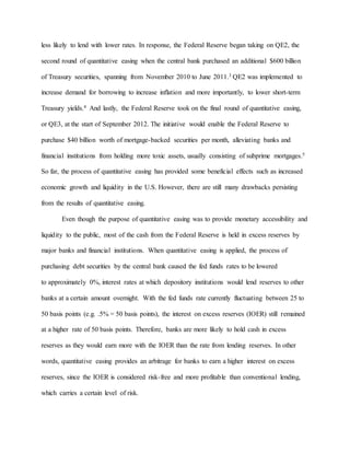 less likely to lend with lower rates. In response, the Federal Reserve began taking on QE2, the
second round of quantitative easing when the central bank purchased an additional $600 billion
of Treasury securities, spanning from November 2010 to June 2011.3 QE2 was implemented to
increase demand for borrowing to increase inflation and more importantly, to lower short-term
Treasury yields.4 And lastly, the Federal Reserve took on the final round of quantitative easing,
or QE3, at the start of September 2012. The initiative would enable the Federal Reserve to
purchase $40 billion worth of mortgage-backed securities per month, alleviating banks and
financial institutions from holding more toxic assets, usually consisting of subprime mortgages.5
So far, the process of quantitative easing has provided some beneficial effects such as increased
economic growth and liquidity in the U.S. However, there are still many drawbacks persisting
from the results of quantitative easing.
Even though the purpose of quantitative easing was to provide monetary accessibility and
liquidity to the public, most of the cash from the Federal Reserve is held in excess reserves by
major banks and financial institutions. When quantitative easing is applied, the process of
purchasing debt securities by the central bank caused the fed funds rates to be lowered
to approximately 0%, interest rates at which depository institutions would lend reserves to other
banks at a certain amount overnight. With the fed funds rate currently fluctuating between 25 to
50 basis points (e.g. .5% = 50 basis points), the interest on excess reserves (IOER) still remained
at a higher rate of 50 basis points. Therefore, banks are more likely to hold cash in excess
reserves as they would earn more with the IOER than the rate from lending reserves. In other
words, quantitative easing provides an arbitrage for banks to earn a higher interest on excess
reserves, since the IOER is considered risk-free and more profitable than conventional lending,
which carries a certain level of risk.
 
