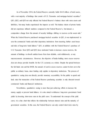 As of November 2016, the Federal Reserve currently holds $4.41 trillion of total assets,
with a vast majority of holdings that consist of U.S. Treasuries and mortgage-backed securities.6
QE1, QE2, and QE3 not only affected the Federal Reserve’s balance sheet with more assets and
liabilities, but many banks experienced the impacts as well. The balance sheets of private banks
did not experience inflated numbers compared to the Federal Reserve’s, but instead, a
composition change from the amount of security holdings shifting to reserves on the assets side.7
When the Federal Reserve purchased mortgage-backed securities in QE1, it was implemented to
save the commercial banks and other depository institutions from incurring further asset losses
and risks of long-term bank failures.8 QE1, in addition with the Federal Reserve’s purchase of
U.S. Treasuries from QE2 and QE3, have motivated banks to increase excess reserves, the
amount of holdings to absorb sudden losses from loan defaults, cash withdrawals, or any
macroeconomic circumstances. However, the objective of banks holding more excess reserves
does not always provide benefits for the U.S. economy as a whole. Despite the spread between
the fed funds rate and the IOER, the amount of cash in excess reserves cannot be lent out to the
public as ordinary loans, since lending only applies to depository institutions. The process of
quantitative easing does not directly provide monetary accessibility for the public to spend and
lend, since the transaction of the Federal Reserve purchasing securities is only directed toward
commercial banks and financial institutions.
Nevertheless, quantitative easing is more than just achieving efforts to increase the
money supply or prevent bank failures; it is also aimed to influence long-term government bond
yields by lowering short-term rates in the yield curve. To understand the concept of the yield
curve, it is a line chart that reflects the relationship between interest rates and the maturity of
government securities. In this case, the Federal Reserve can only control short-term rates by
 