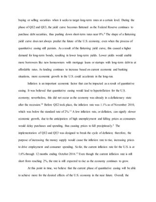 buying or selling securities when it seeks to target long-term rates at a certain level. During the
phase of QE2 and QE3, the yield curve becomes flattened as the Federal Reserve continues to
purchase debt securities, thus pushing down short-term rates near 0%.9 The shape of a flattening
yield curve does not always predict the future of the U.S. economy, even when the process of
quantitative easing still persists. As a result of the flattening yield curve, this caused a higher
demand for long-term bonds, resulting in lower long-term yields. Lower yields would enable
more borrowers like new homeowners with mortgage loans or startups with long-term debt to at
affordable rates. As lending continues to increase based on current economic and banking
situations, more economic growth in the U.S. could accelerate in the long-run.
Inflation is an important economic factor that can be impacted as a result of quantitative
easing. It was believed that quantitative easing would lead to hyperinflation for the U.S.
economy; nevertheless, this did not occur as the economy was already in a deflationary state
after the recession.10 Before QE2 took place, the inflation rate was 1.1% as of November 2010,
which was below the standard rate of 2%.11 A low inflation rate, or deflation, can signify slower
economic growth, due to the anticipation of high unemployment and falling prices as consumers
would delay purchases and spending, thus causing prices to fall precipitously.3 The
implementation of QE2 and QE3 was designed to break the cycle of deflation; therefore, the
purpose of increasing the money supply would cause the inflation rate to rise, increasing prices
to drive employment and consumer spending. So far, the current inflation rate for the U.S. is at
1.6% through 12 months ending October 2016.13 Even though the current inflation rate is still
short from reaching 2%, the rate is still expected to rise as the economy continues to grow.
At this point in time, we believe that the current phase of quantitative easing will be able
to achieve more for the desired effects of the U.S. economy in the near future. Overall, the
 