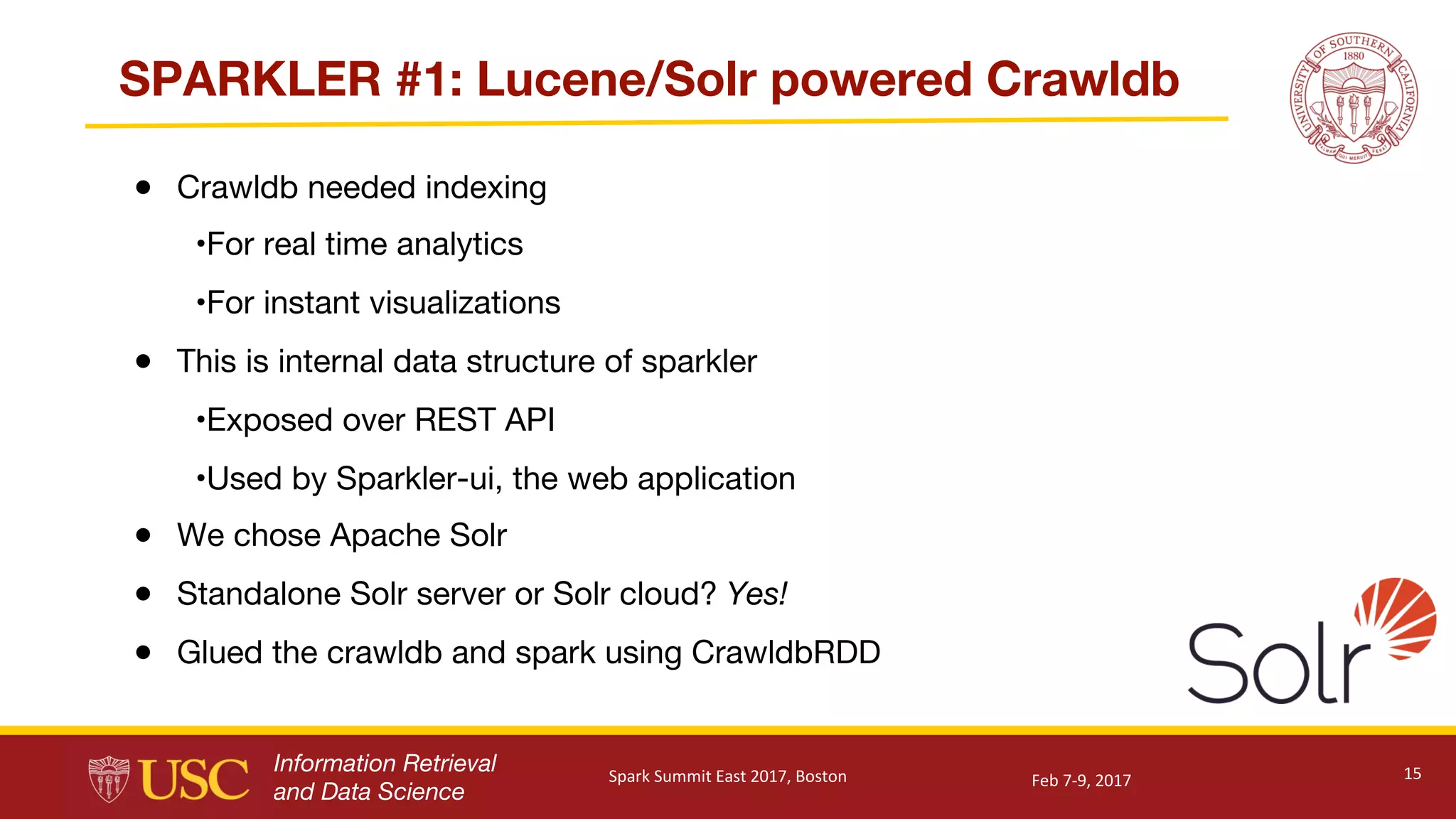 Information Retrieval
and Data Science
SPARKLER #1: Lucene/Solr powered Crawldb
● Crawldb needed indexing
•For real time analytics
•For instant visualizations
● This is internal data structure of sparkler
•Exposed over REST API
•Used by Sparkler-ui, the web application
● We chose Apache Solr
● Standalone Solr server or Solr cloud? Yes!
● Glued the crawldb and spark using CrawldbRDD
15Feb	7-9,	2017Spark	Summit	East	2017,	Boston
 