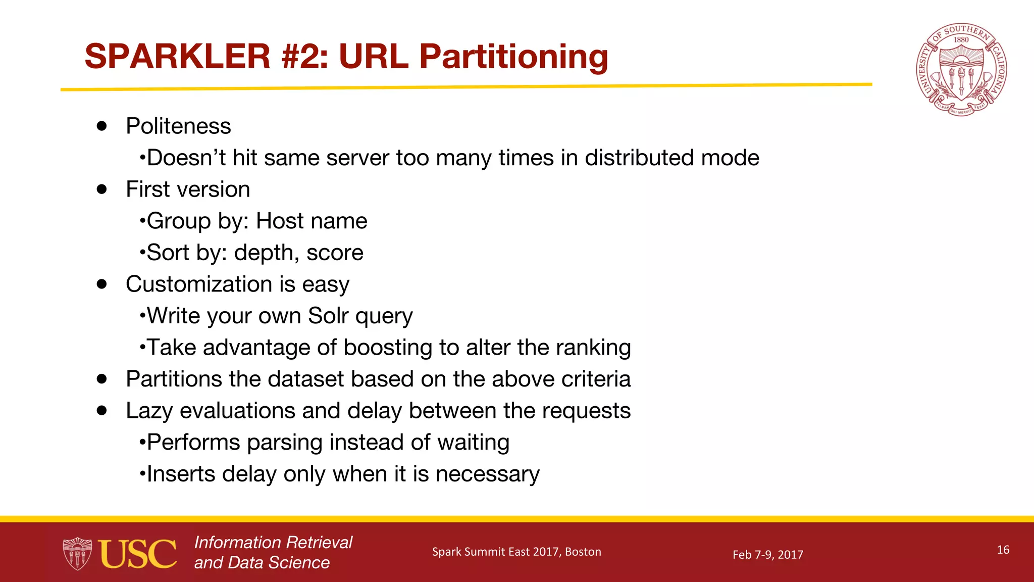Information Retrieval
and Data Science
SPARKLER #2: URL Partitioning
● Politeness
•Doesn’t hit same server too many times in distributed mode
● First version
•Group by: Host name
•Sort by: depth, score
● Customization is easy
•Write your own Solr query
•Take advantage of boosting to alter the ranking
● Partitions the dataset based on the above criteria
● Lazy evaluations and delay between the requests
•Performs parsing instead of waiting
•Inserts delay only when it is necessary
16Feb	7-9,	2017Spark	Summit	East	2017,	Boston
 