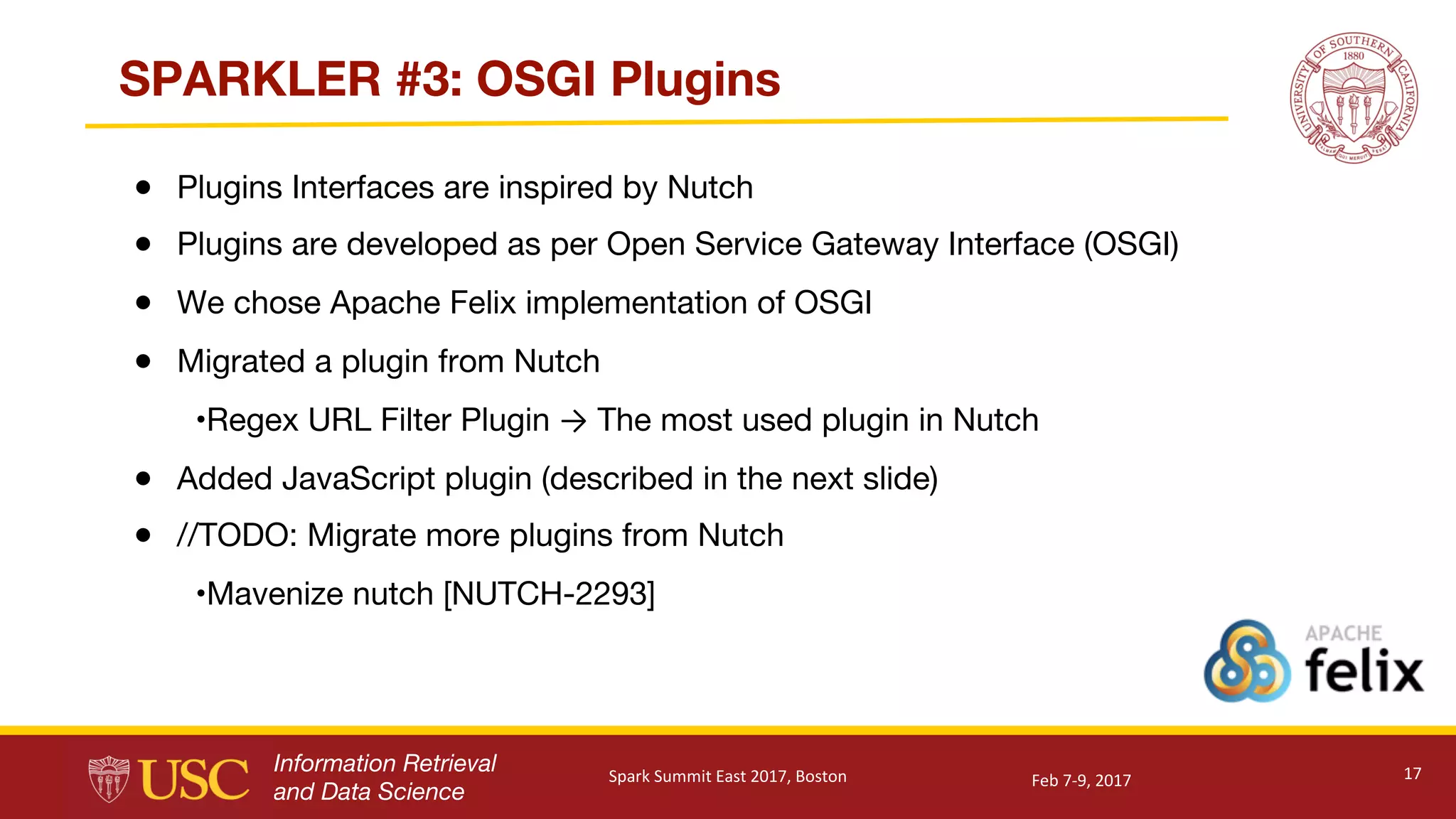 Information Retrieval
and Data Science
SPARKLER #3: OSGI Plugins
● Plugins Interfaces are inspired by Nutch
● Plugins are developed as per Open Service Gateway Interface (OSGI)
● We chose Apache Felix implementation of OSGI
● Migrated a plugin from Nutch
•Regex URL Filter Plugin → The most used plugin in Nutch
● Added JavaScript plugin (described in the next slide)
● //TODO: Migrate more plugins from Nutch
•Mavenize nutch [NUTCH-2293]
17Feb	7-9,	2017Spark	Summit	East	2017,	Boston
 