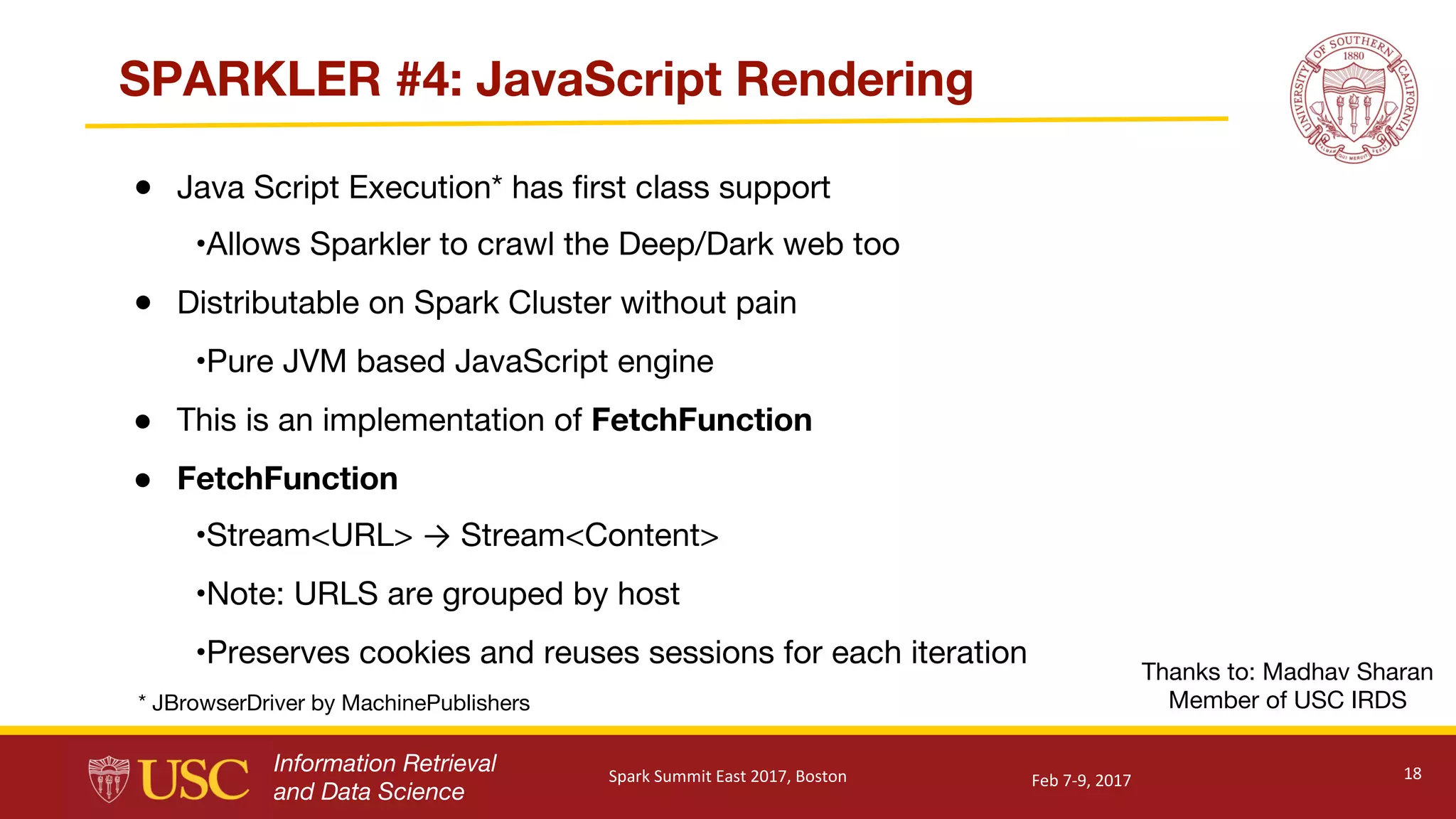 Information Retrieval
and Data Science
SPARKLER #4: JavaScript Rendering
● Java Script Execution* has first class support
•Allows Sparkler to crawl the Deep/Dark web too
● Distributable on Spark Cluster without pain
•Pure JVM based JavaScript engine
● This is an implementation of FetchFunction
● FetchFunction
•Stream<URL> → Stream<Content>
•Note: URLS are grouped by host
•Preserves cookies and reuses sessions for each iteration
18
Thanks to: Madhav Sharan
Member of USC IRDS* JBrowserDriver by MachinePublishers
Feb	7-9,	2017Spark	Summit	East	2017,	Boston
 
