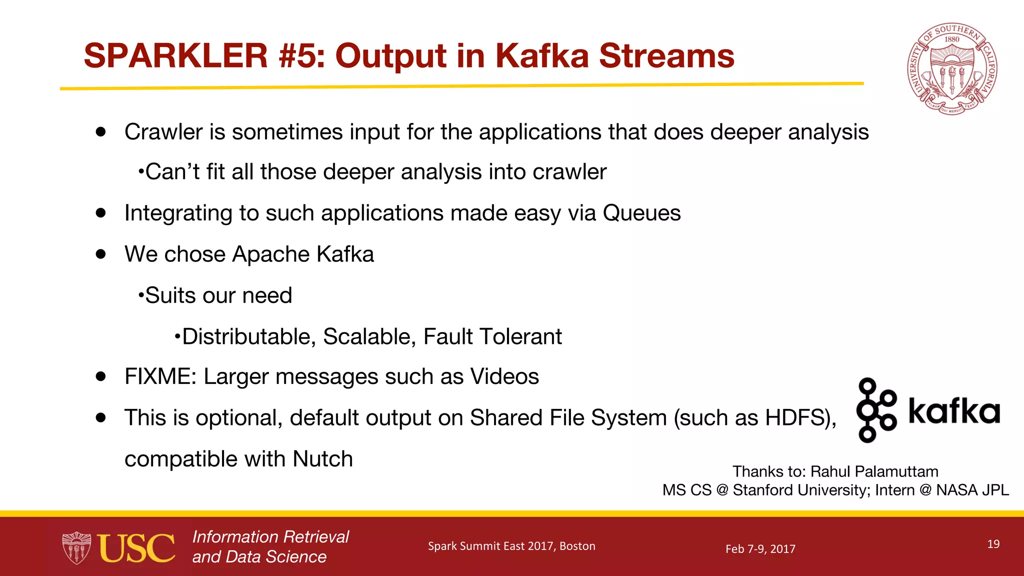 Information Retrieval
and Data Science
SPARKLER #5: Output in Kafka Streams
● Crawler is sometimes input for the applications that does deeper analysis
•Can’t fit all those deeper analysis into crawler
● Integrating to such applications made easy via Queues
● We chose Apache Kafka
•Suits our need
•Distributable, Scalable, Fault Tolerant
● FIXME: Larger messages such as Videos
● This is optional, default output on Shared File System (such as HDFS),
compatible with Nutch
19
Thanks to: Rahul Palamuttam
MS CS @ Stanford University; Intern @ NASA JPL
Feb	7-9,	2017Spark	Summit	East	2017,	Boston
 