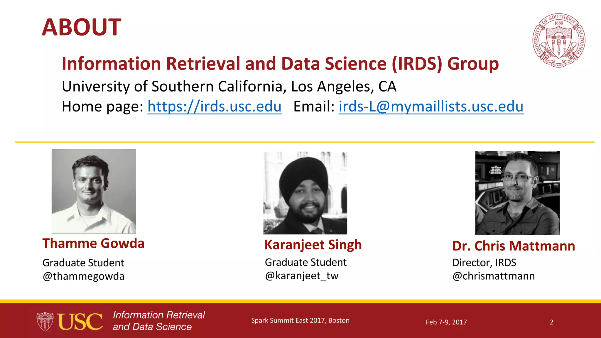 Information Retrieval
and Data Science
ABOUT
2
Information	Retrieval	and	Data	Science	(IRDS)	Group
University	of	Southern	California,	Los	Angeles,	CA
Home	page:	https://irds.usc.edu Email:	irds-L@mymaillists.usc.edu
Thamme	Gowda Dr.	Chris	MattmannKaranjeet	Singh
Graduate	Student
@thammegowda
Graduate	Student
@karanjeet_tw
Director,	IRDS
@chrismattmann
Feb	7-9,	2017Spark	Summit	East	2017,	Boston
 