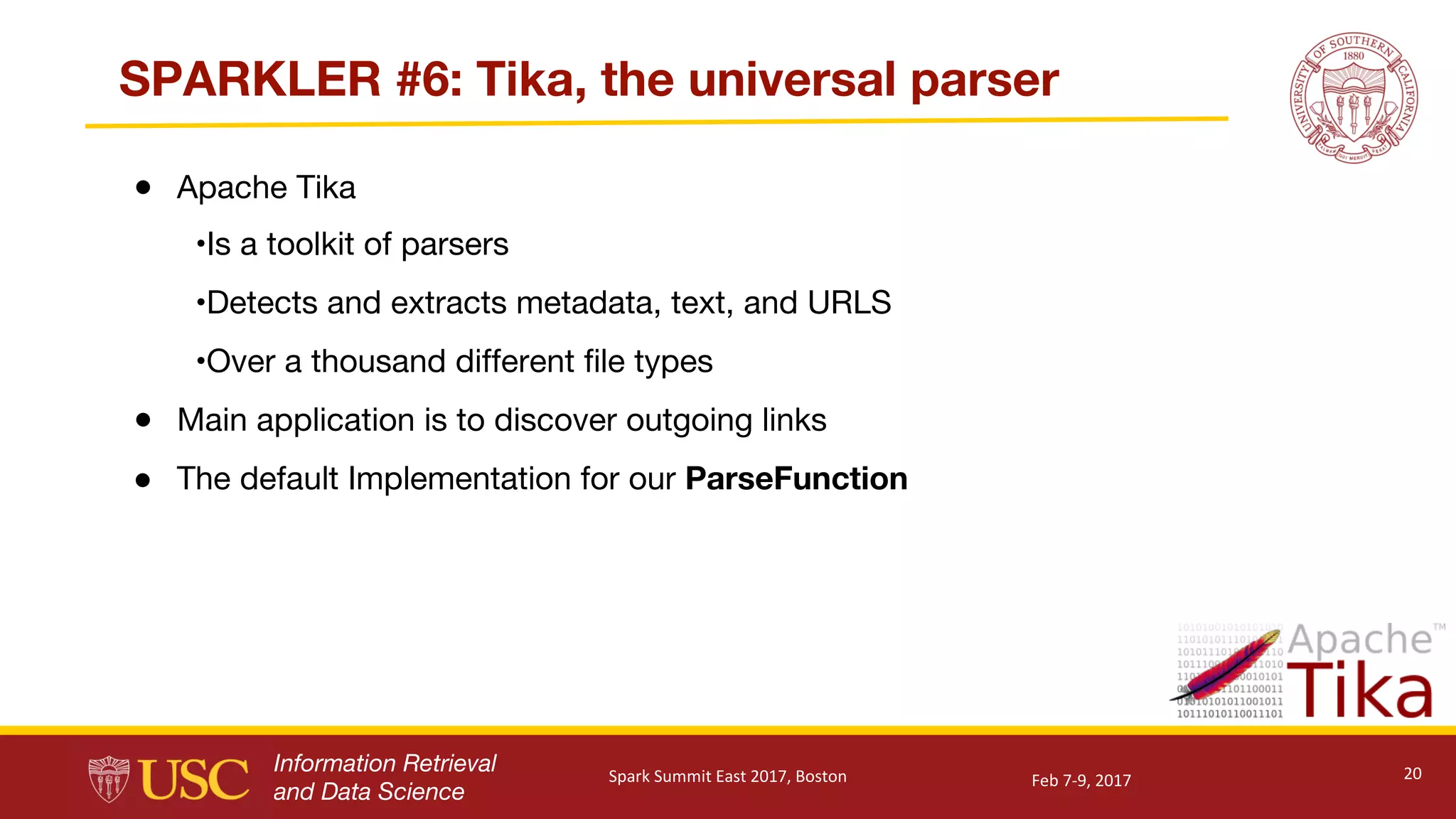 Information Retrieval
and Data Science
SPARKLER #6: Tika, the universal parser
● Apache Tika
•Is a toolkit of parsers
•Detects and extracts metadata, text, and URLS
•Over a thousand different file types
● Main application is to discover outgoing links
● The default Implementation for our ParseFunction
20Feb	7-9,	2017Spark	Summit	East	2017,	Boston
 