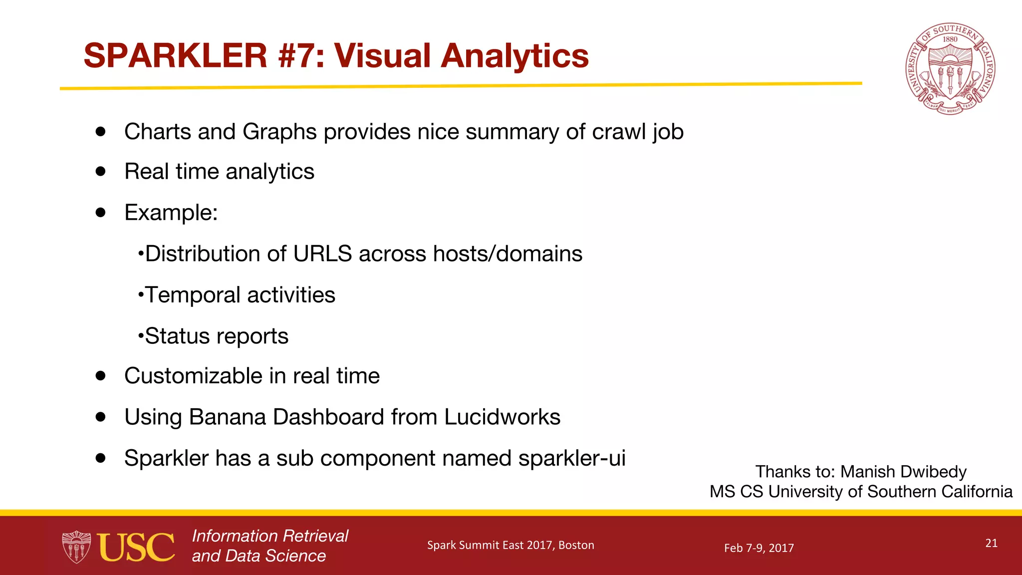 Information Retrieval
and Data Science
SPARKLER #7: Visual Analytics
● Charts and Graphs provides nice summary of crawl job
● Real time analytics
● Example:
•Distribution of URLS across hosts/domains
•Temporal activities
•Status reports
● Customizable in real time
● Using Banana Dashboard from Lucidworks
● Sparkler has a sub component named sparkler-ui
21
Thanks to: Manish Dwibedy
MS CS University of Southern California
Feb	7-9,	2017Spark	Summit	East	2017,	Boston
 