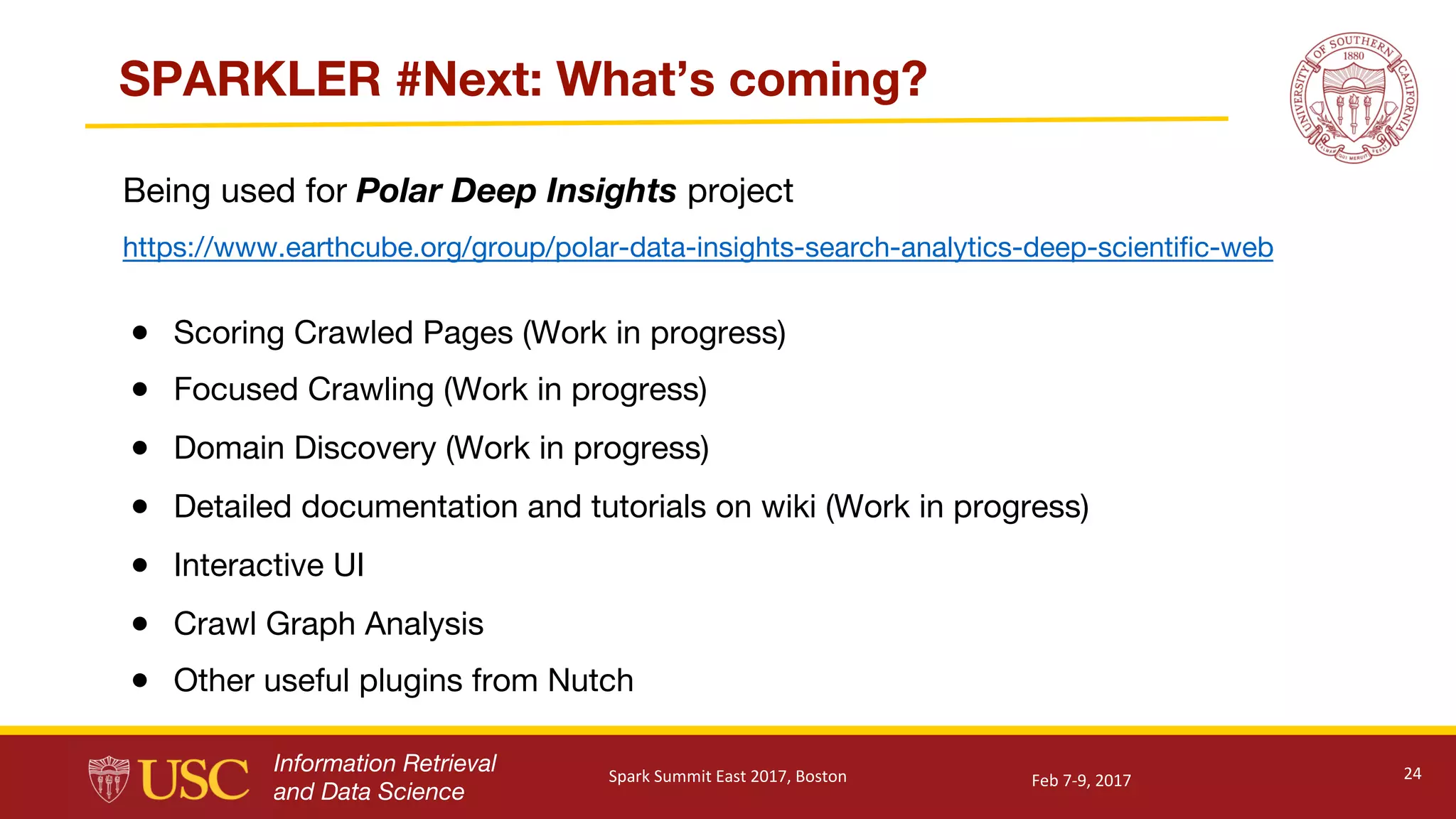 Information Retrieval
and Data Science
SPARKLER #Next: What’s coming?
● Scoring Crawled Pages (Work in progress)
● Focused Crawling (Work in progress)
● Domain Discovery (Work in progress)
● Detailed documentation and tutorials on wiki (Work in progress)
● Interactive UI
● Crawl Graph Analysis
● Other useful plugins from Nutch
24Feb	7-9,	2017Spark	Summit	East	2017,	Boston
Being used for Polar Deep Insights project
https://www.earthcube.org/group/polar-data-insights-search-analytics-deep-scientific-web
 