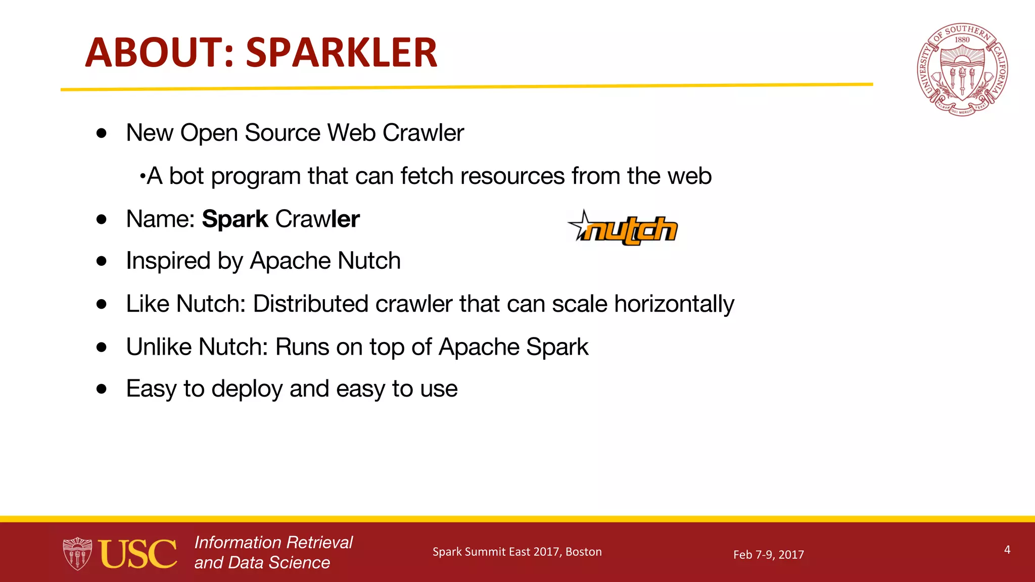 Information Retrieval
and Data Science
ABOUT:	SPARKLER
● New Open Source Web Crawler
•A bot program that can fetch resources from the web
● Name: Spark Crawler
● Inspired by Apache Nutch
● Like Nutch: Distributed crawler that can scale horizontally
● Unlike Nutch: Runs on top of Apache Spark
● Easy to deploy and easy to use
4Feb	7-9,	2017Spark	Summit	East	2017,	Boston
 