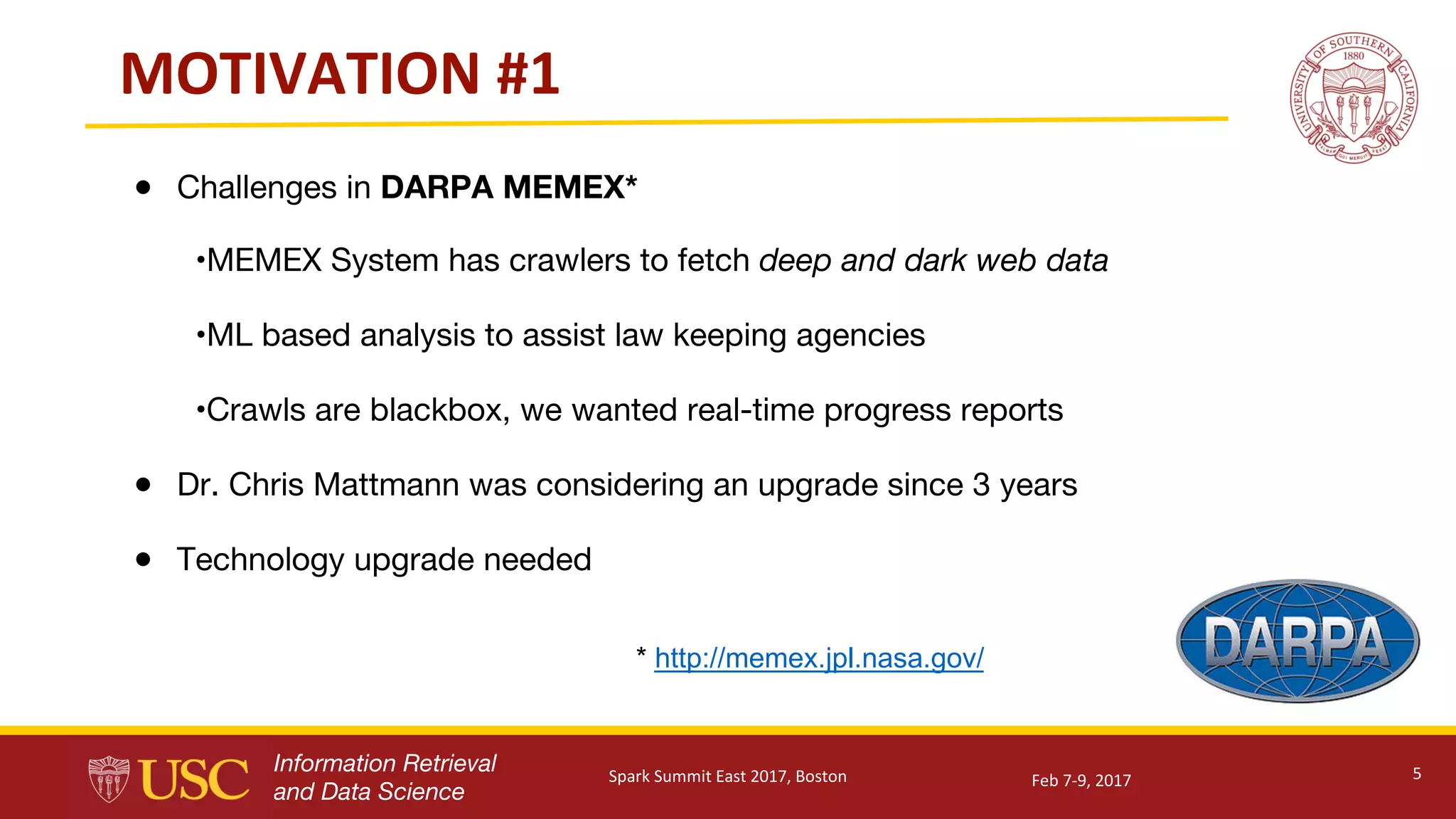 Information Retrieval
and Data Science
MOTIVATION	#1
● Challenges in DARPA MEMEX*
•MEMEX System has crawlers to fetch deep and dark web data
•ML based analysis to assist law keeping agencies
•Crawls are blackbox, we wanted real-time progress reports
● Dr. Chris Mattmann was considering an upgrade since 3 years
● Technology upgrade needed
5Feb	7-9,	2017Spark	Summit	East	2017,	Boston
* http://memex.jpl.nasa.gov/
 